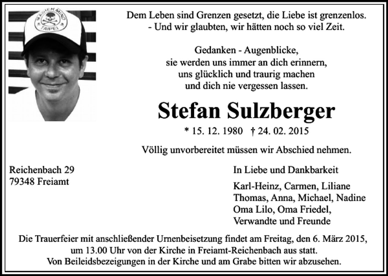 <p>Dem Leben sind Grenzen gesetzt, die Liebe ist grenzenlos.<br />- Und wir glaubten, wir hätten noch so viel Zeit.<br />Gedanken - Augenblicke,<br />sie werden uns immer an dich erinnern,<br />uns glücklich und traurig machen<br />und dich nie vergessen lassen.</p><p>Stefan Sulzberger<br />* 15. 12. 1980 † 24. 02. 2015</p><p>Völlig unvorbereitet müssen wir Abschied nehmen.<br />Reichenbach 29<br />79348 Freiamt</p><p>In Liebe und Dankbarkeit<br />Karl-Heinz, Carmen, Liliane<br />Thomas, Anna, Michael, Nadine<br />Oma Lilo, Oma Friedel,<br />Verwandte und Freunde</p><p>Die Trauerfeier mit anschließender Urnenbeisetzung findet am Freitag, den 6. März 2015,<br />um 13.00 Uhr von der Kirche in Freiamt-Reichenbach aus statt.<br />Von Beileidsbezeigungen in der Kirche und am Grabe bitten wir abzusehen.</p>
