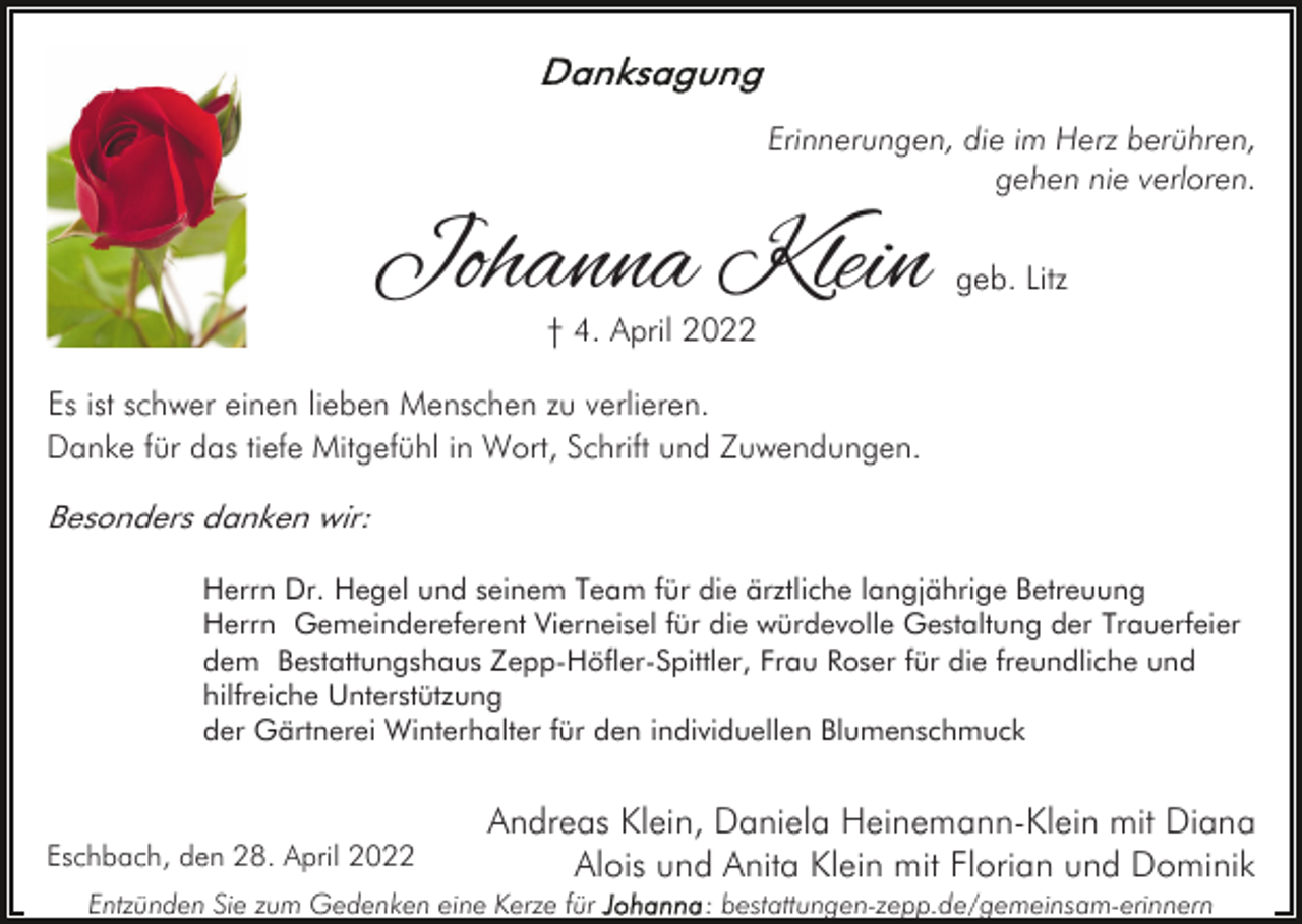 <p>Erinnerungen, die im Herz berühren,<br />gehen nie verloren.</p><p>Johanna Klein</p><p>geb. Litz</p><p>† 4. April 2022</p><p>Es ist schwer einen lieben Menschen zu verlieren.<br />Danke für das tiefe Mitgefühl in Wort, Schrift und Zuwendungen.<br />Besonders danken wir:<br />Herrn Dr. Hegel und seinem Team für die ärztliche langjährige Betreuung<br />Herrn Gemeindereferent Vierneisel für die würdevolle Gestaltung der Trauerfeier<br />dem Bestattungshaus Zepp-Höfler-Spittler, Frau Roser für die freundliche und<br />hilfreiche Unterstützung<br />der Gärtnerei Winterhalter für den individuellen Blumenschmuck</p><p>Eschbach, den 28. April 2022</p><p>Andreas Klein, Daniela Heinemann-Klein mit Diana<br />Alois und Anita Klein mit Florian und Dominik</p><p>Entzünden Sie zum Gedenken eine Kerze für</p><p>: bestattungen-zepp.de/gemeinsam-erinnern</p>