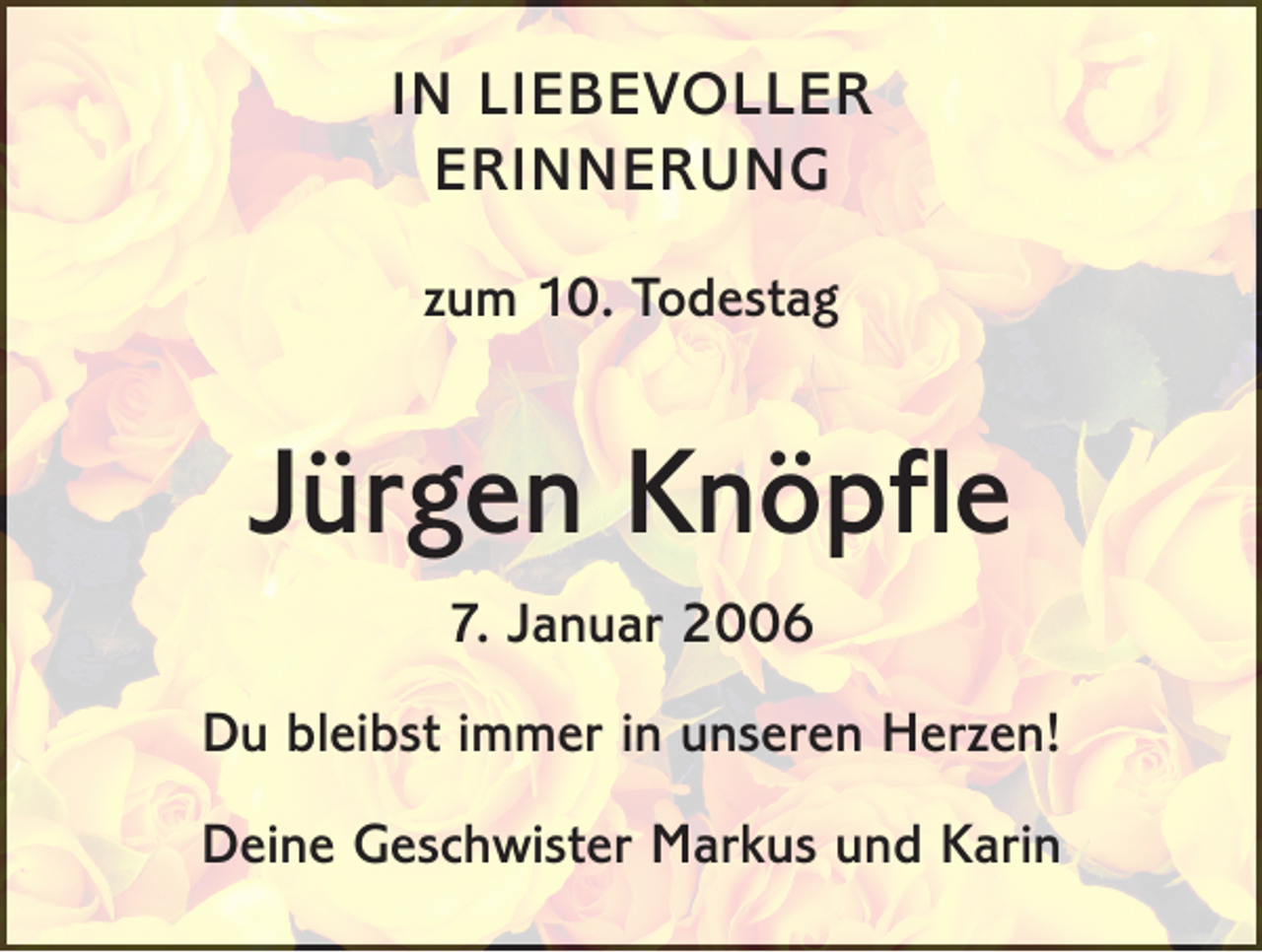 <p>IN LIEBEVOLLER<br />ERINNERUNG<br />zum 10. Todestag</p><p>Jürgen Knöpfle<br />7. Januar 2006<br />Du bleibst immer in unseren Herzen!<br />Deine Geschwister Markus und Karin</p>