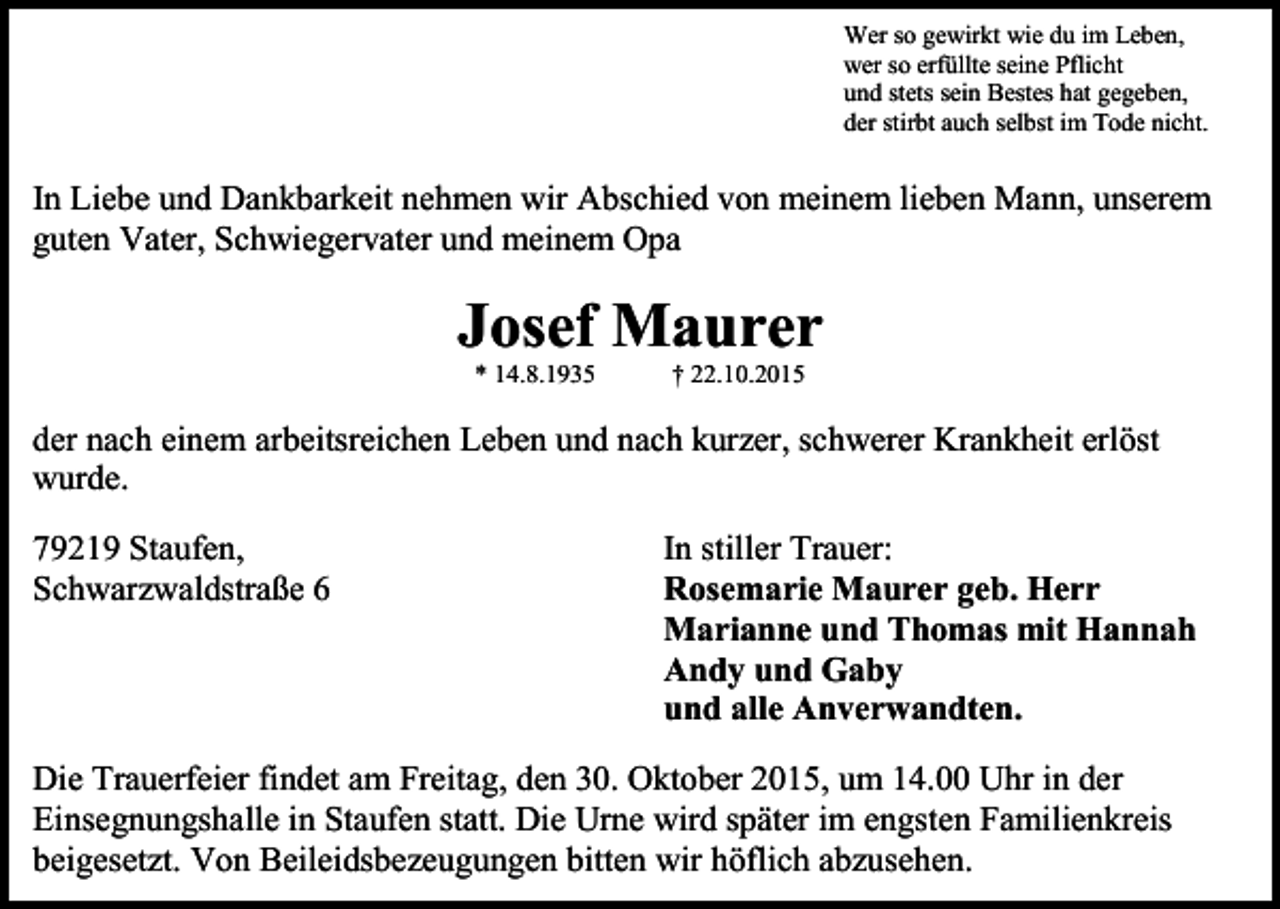 <p>Wer so gewirkt wie du im Leben,<br />wer so erfüllte seine Pflicht<br />und stets sein Bestes hat gegeben,<br />der stirbt auch selbst im Tode nicht.</p><p>In Liebe und Dankbarkeit nehmen wir Abschied von meinem lieben Mann, unserem<br />guten Vater, Schwiegervater und meinem Opa</p><p>Josef Maurer<br />* 14.8.1935</p><p>† 22.10.2015</p><p>der nach einem arbeitsreichen Leben und nach kurzer, schwerer Krankheit erlöst<br />wurde.<br />79219 Staufen,<br />Schwarzwaldstraße 6</p><p>In stiller Trauer:<br />Rosemarie Maurer geb. Herr<br />Marianne und Thomas mit Hannah<br />Andy und Gaby<br />und alle Anverwandten.</p><p>Die Trauerfeier findet am Freitag, den 30. Oktober 2015, um 14.00 Uhr in der<br />Einsegnungshalle in Staufen statt. Die Urne wird später im engsten Familienkreis<br />beigesetzt. Von Beileidsbezeugungen bitten wir höflich abzusehen.</p>