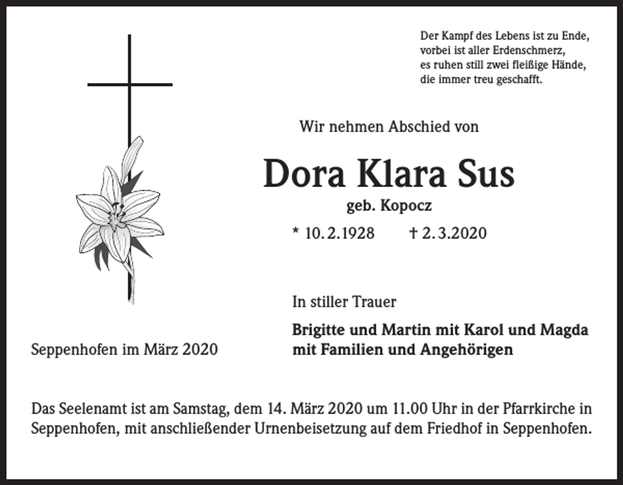 <p>Der Kampf des Lebens ist zu Ende,<br />vorbei ist aller Erdenschmerz,<br />es ruhen still zwei fleißige Hände,<br />die immer treu geschafft.</p><p>Wir nehmen Abschied von</p><p>Dora Klara Sus<br />geb. Kopocz</p><p>* 10. 2.1928</p><p>† 2. 3.2020</p><p>In stiller Trauer<br />Seppenhofen im März 2020</p><p>Brigitte und Martin mit Karol und Magda<br />mit Familien und Angehörigen</p><p>Das Seelenamt ist am Samstag, dem 14. März 2020 um 11.00 Uhr in der Pfarrkirche in<br />Seppenhofen, mit anschließender Urnenbeisetzung auf dem Friedhof in Seppenhofen.</p>