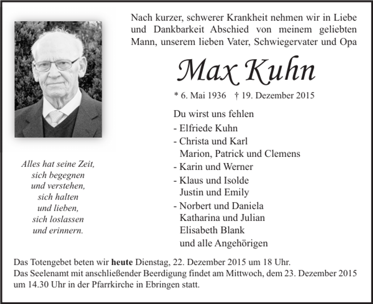<p>Nach kurzer, schwerer Krankheit nehmen wir in Liebe<br />und Dankbarkeit Abschied von meinem geliebten<br />Mann, unserem lieben Vater, Schwiegervater und Opa</p><p>Max Kuhn</p><p>* 6. Mai 1936 † 19. Dezember 2015</p><p>Alles hat seine Zeit,<br />sich begegnen<br />und verstehen,<br />sich halten<br />und lieben,<br />sich loslassen<br />und erinnern.</p><p>Du wirst uns fehlen<br />- Elfriede Kuhn<br />- Christa und Karl<br />Marion, Patrick und Clemens<br />- Karin und Werner<br />- Klaus und Isolde<br />Justin und Emily<br />- Norbert und Daniela<br />Katharina und Julian<br />Elisabeth Blank<br />und alle Angehörigen</p><p>Das Totengebet beten wir heute Dienstag, 22. Dezember 2015 um 18 Uhr.<br />Das Seelenamt mit anschließender Beerdigung findet am Mittwoch, dem 23. Dezember 2015<br />um 14.30 Uhr in der Pfarrkirche in Ebringen statt.</p>