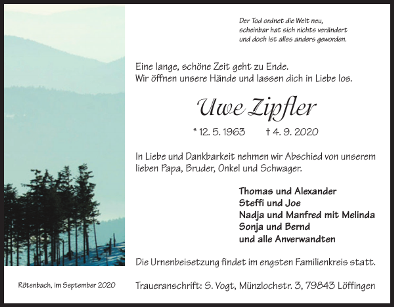 <p>Der Tod ordnet die Welt neu,<br />scheinbar hat sich nichts verändert<br />und doch ist alles anders geworden.</p><p>Eine lange, schöne Zeit geht zu Ende.<br />Wir öffnen unsere Hände und lassen dich in Liebe los.</p><p>Uwe Zipfler<br />* 12. 5. 1963 † 4. 9. 2020<br />In Liebe und Dankbarkeit nehmen wir Abschied von unserem<br />lieben Papa, Bruder, Onkel und Schwager.<br />Thomas und Alexander<br />Steffi und Joe<br />Nadja und Manfred mit Melinda<br />Sonja und Bernd<br />und alle Anverwandten<br />Die Urnenbeisetzung findet im engsten Familienkreis statt.<br />Rötenbach, im September 2020</p><p>Traueranschrift: S. Vogt, Münzlochstr. 3, 79843 Löffingen</p>