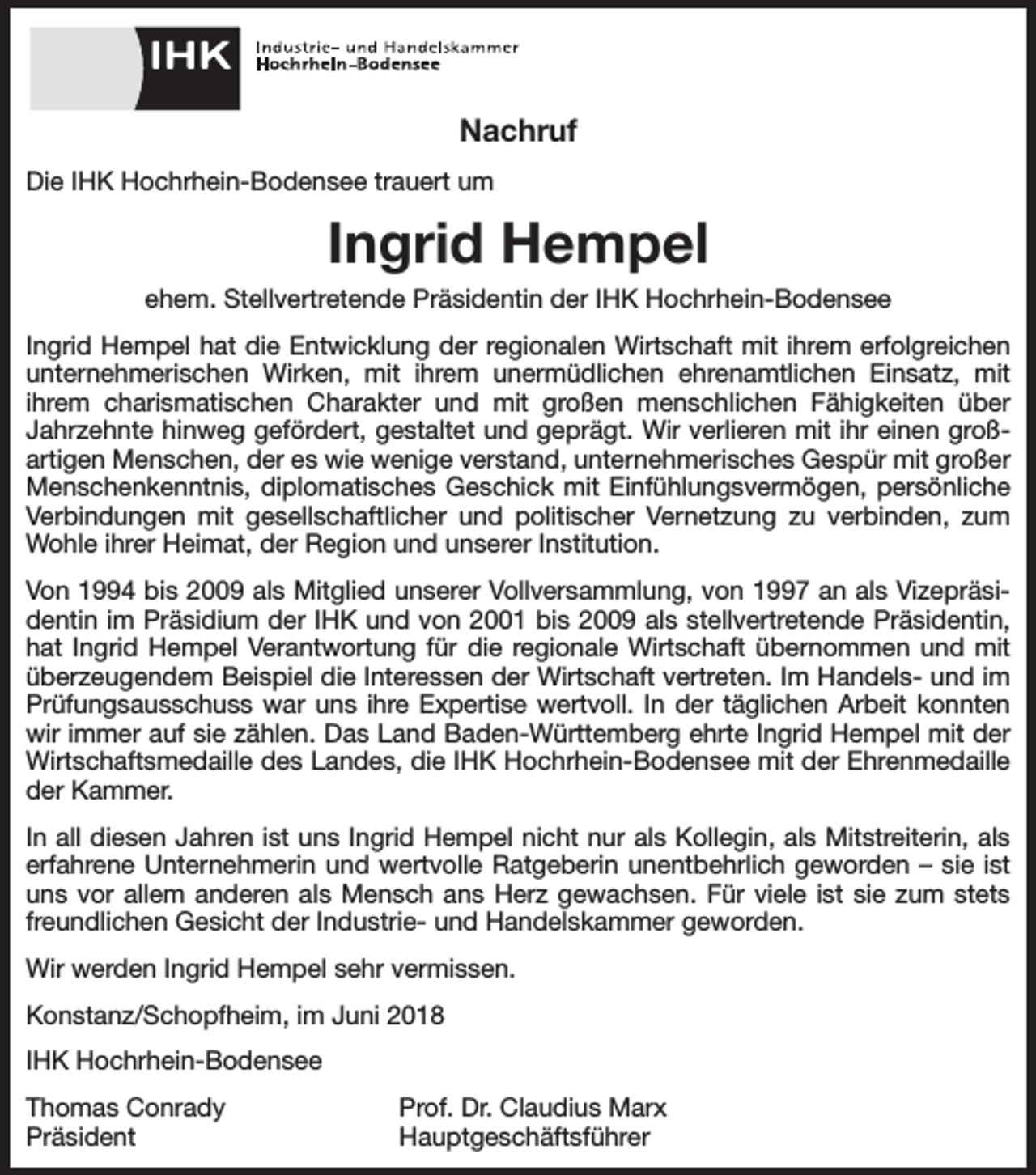 <p>Nachruf<br />Die IHK Hochrhein-Bodensee trauert um</p><p>Ingrid Hempel<br />ehem. Stellvertretende Präsidentin der IHK Hochrhein-Bodensee<br />Ingrid Hempel hat die Entwicklung der regionalen Wirtschaft mit ihrem erfolgreichen<br />unternehmerischen Wirken, mit ihrem unermüdlichen ehrenamtlichen Einsatz, mit<br />ihrem charismatischen Charakter und mit großen menschlichen Fähigkeiten über<br />­<br />Jahrzehnte hinweg gefördert, gestaltet und geprägt. Wir verlieren mit ihr einen großartigen Menschen, der es wie wenige verstand, unternehmerisches Gespür mit großer<br />Menschenkenntnis, diplomatisches Geschick mit Einfühlungsvermögen, persönliche<br />Verbindungen mit gesellschaftlicher und politischer Vernetzung zu verbinden, zum<br />Wohle ihrer Heimat, der Region und unserer Institution.<br />Von 1994 bis 2009 als Mitglied unserer Vollversammlung, von 1997 an als Vizepräsidentin im Präsidium der IHK und von 2001 bis 2009 als stellvertretende Präsidentin,<br />hat Ingrid Hempel Verantwortung für die regionale Wirtschaft übernommen und mit<br />überzeugendem Beispiel die Interessen der Wirtschaft vertreten. Im Handels- und im<br />Prüfungsausschuss war uns ihre Expertise wertvoll. In der täglichen Arbeit konnten<br />wir immer auf sie zählen. Das Land Baden-Württemberg ehrte Ingrid Hempel mit der<br />Wirtschaftsmedaille des Landes, die IHK Hochrhein-Bodensee mit der Ehrenmedaille<br />der Kammer.<br />In all diesen Jahren ist uns Ingrid Hempel nicht nur als Kollegin, als Mitstreiterin, als<br />erfahrene Unternehmerin und wertvolle Ratgeberin unentbehrlich geworden – sie ist<br />uns vor allem anderen als Mensch ans Herz gewachsen. Für viele ist sie zum stets<br />freundlichen Gesicht der Industrie- und Handelskammer geworden.<br />Wir werden Ingrid Hempel sehr vermissen.<br />Konstanz/Schopfheim, im Juni 2018<br />IHK Hochrhein-Bodensee<br />Thomas Conrady<br />Prof. Dr. Claudius Marx<br />Präsident Hauptgeschäftsführer</p>