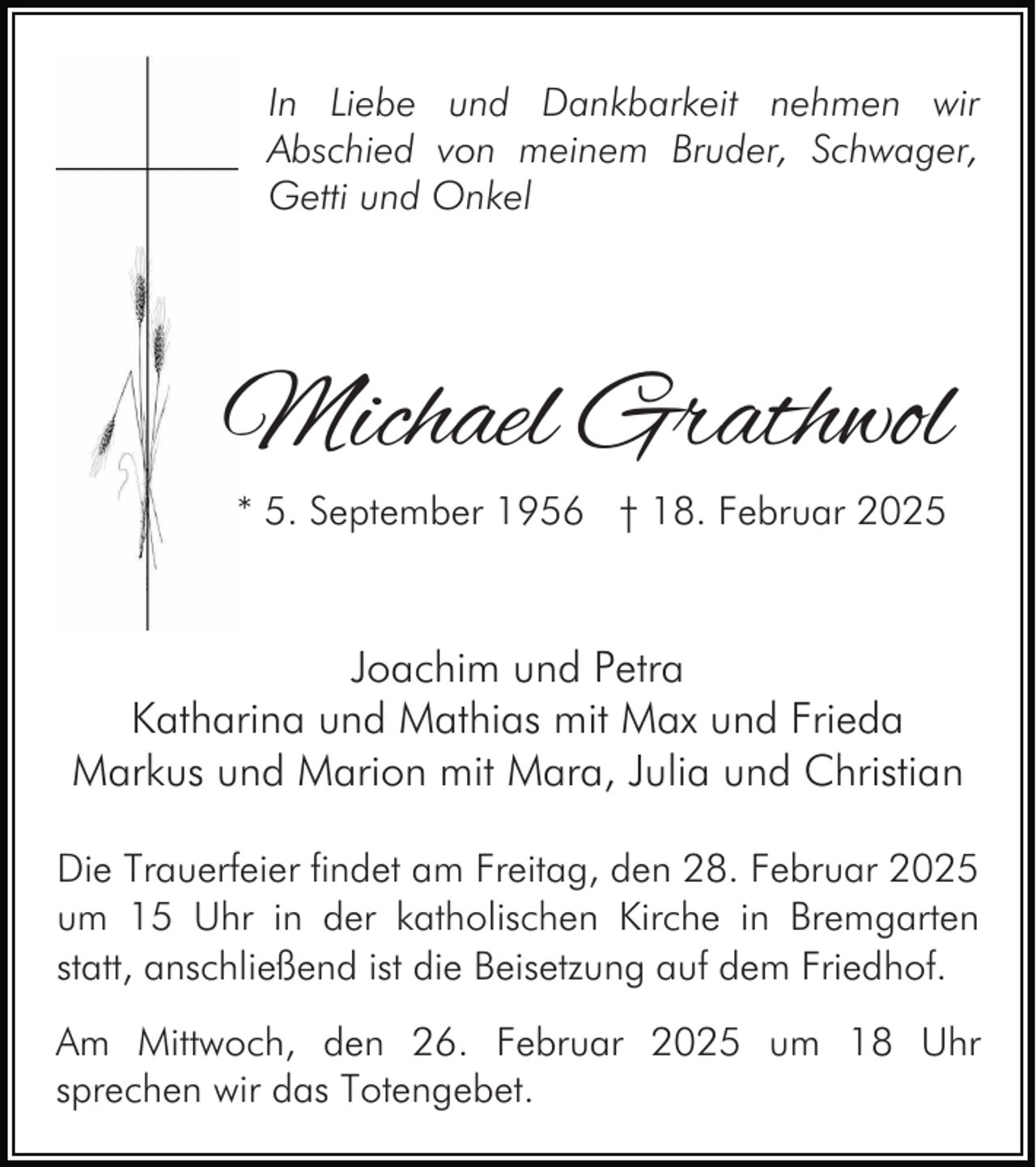 <p>In Liebe und Dankbarkeit nehmen wir<br />Abschied von meinem Bruder, Schwager,<br />Getti und Onkel</p><p>Michael Grathwol<br />* 5. September 1956 † 18. Februar 2025</p><p>Joachim und Petra<br />Katharina und Mathias mit Max und Frieda<br />Markus und Marion mit Mara, Julia und Christian<br />Die Trauerfeier findet am Freitag, den 28. Februar 2025<br />um 15 Uhr in der katholischen Kirche in Bremgarten<br />statt, anschließend ist die Beisetzung auf dem Friedhof.<br />Am Mittwoch, den 26. Februar 2025 um 18 Uhr<br />sprechen wir das Totengebet.</p>
