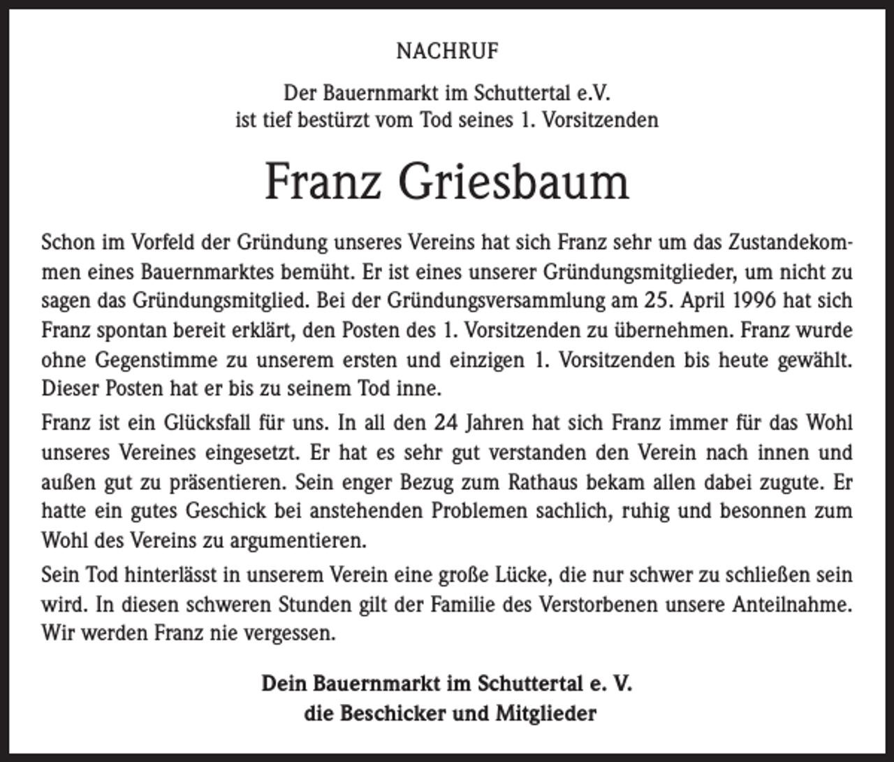 <p>NACHRUF<br />Der Bauernmarkt im Schuttertal e.V.<br />ist tief bestürzt vom Tod seines 1. Vorsitzenden</p><p>Franz Griesbaum<br />Schon im Vorfeld der Gründung unseres Vereins hat sich Franz sehr um das Zustandekommen eines Bauernmarktes bemüht. Er ist eines unserer Gründungsmitglieder, um nicht zu<br />sagen das Gründungsmitglied. Bei der Gründungsversammlung am 25. April 1996 hat sich<br />Franz spontan bereit erklärt, den Posten des 1. Vorsitzenden zu übernehmen. Franz wurde<br />ohne Gegenstimme zu unserem ersten und einzigen 1. Vorsitzenden bis heute gewählt.<br />Dieser Posten hat er bis zu seinem Tod inne.<br />Franz ist ein Glücksfall für uns. In all den 24 Jahren hat sich Franz immer für das Wohl<br />unseres Vereines eingesetzt. Er hat es sehr gut verstanden den Verein nach innen und<br />außen gut zu präsentieren. Sein enger Bezug zum Rathaus bekam allen dabei zugute. Er<br />hatte ein gutes Geschick bei anstehenden Problemen sachlich, ruhig und besonnen zum<br />Wohl des Vereins zu argumentieren.<br />Sein Tod hinterlässt in unserem Verein eine große Lücke, die nur schwer zu schließen sein<br />wird. In diesen schweren Stunden gilt der Familie des Verstorbenen unsere Anteilnahme.<br />Wir werden Franz nie vergessen.<br />Dein Bauernmarkt im Schuttertal e. V.<br />die Beschicker und Mitglieder</p>