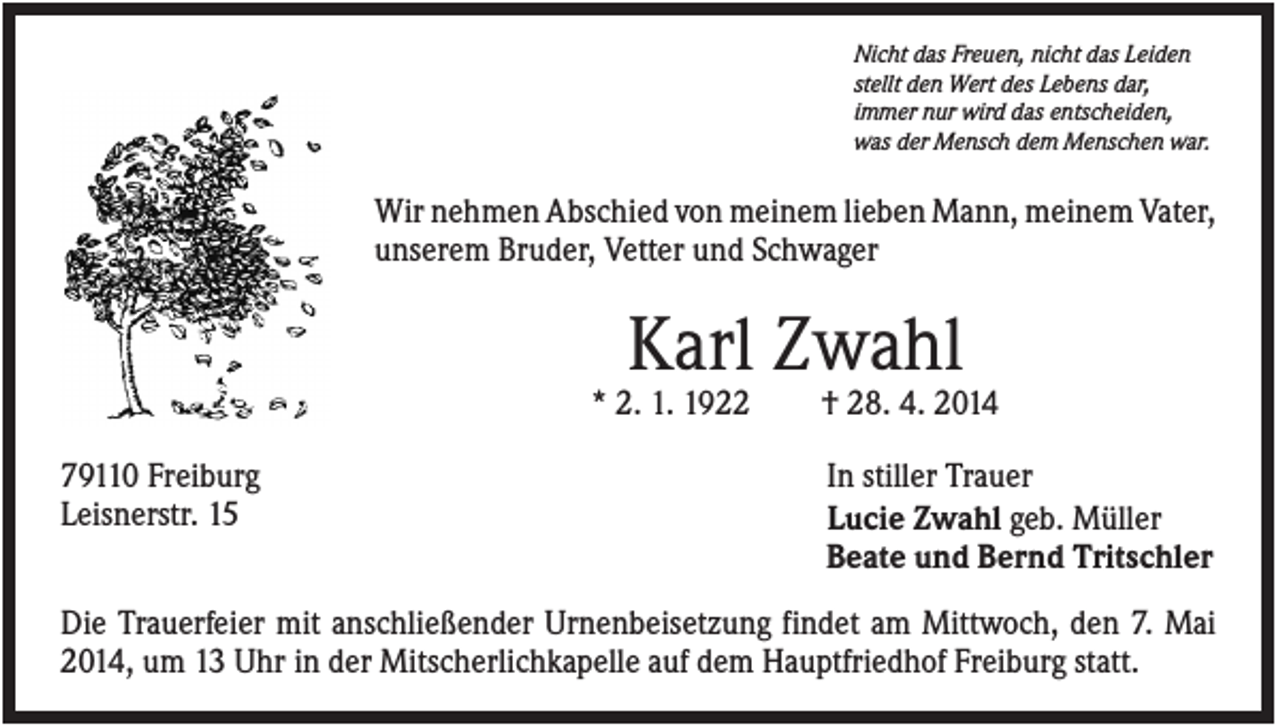 <p>Nicht das Freuen, nicht das Leiden<br />stellt den Wert des Lebens dar,<br />immer nur wird das entscheiden,<br />was der Mensch dem Menschen war.</p><p>Wir nehmen Abschied von meinem lieben Mann, meinem Vater,<br />unserem Bruder, Vetter und Schwager</p><p>Karl Zwahl<br />* 2. 1. 1922<br />79110 Freiburg<br />Leisnerstr. 15</p><p>† 28. 4. 2014<br />In stiller Trauer<br />Lucie Zwahl geb. Müller<br />Beate und Bernd Tritschler</p><p>Die Trauerfeier mit anschließender Urnenbeisetzung findet am Mittwoch, den 7. Mai<br />2014, um 13 Uhr in der Mitscherlichkapelle auf dem Hauptfriedhof Freiburg statt.</p>