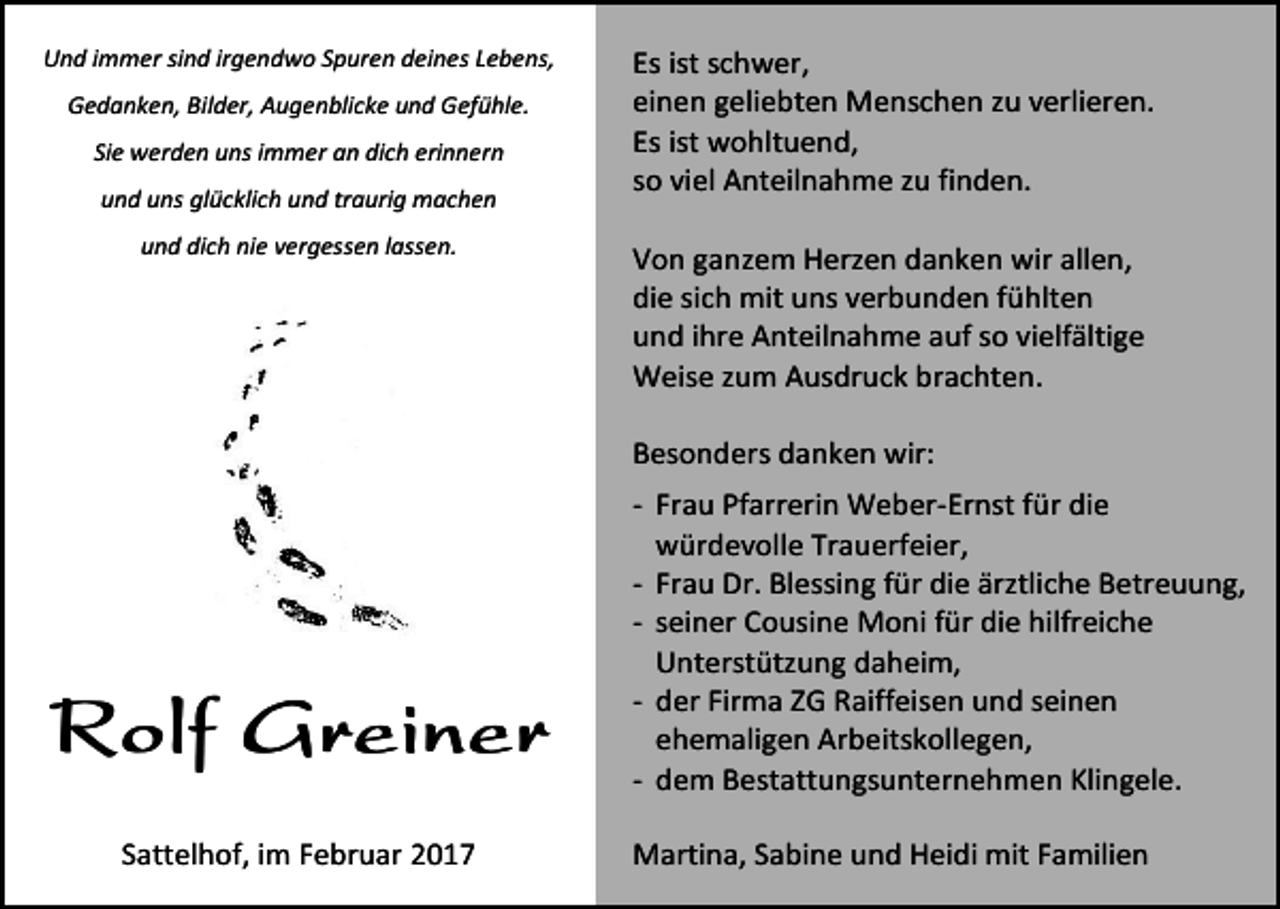<p>Und immer sind irgendwo Spuren deines Lebens,<br />Gedanken, Bilder, Augenblicke und Gefühle.<br />Sie werden uns immer an dich erinnern<br />und uns glücklich und traurig machen<br />und dich nie vergessen lassen.</p><p>Es ist schwer,<br />einen geliebten Menschen zu verlieren.<br />Es ist wohltuend,<br />so viel Anteilnahme zu finden.<br />Von ganzem Herzen danken wir allen,<br />die sich mit uns verbunden fühlten<br />und ihre Anteilnahme auf so vielfältige<br />Weise zum Ausdruck brachten.<br />Besonders danken wir:</p><p>Rolf Greiner<br />Sattelhof, im Februar 2017</p><p>- Frau Pfarrerin Weber-Ernst für die<br />würdevolle Trauerfeier,<br />- Frau Dr. Blessing für die ärztliche Betreuung,<br />- seiner Cousine Moni für die hilfreiche<br />Unterstützung daheim,<br />- der Firma ZG Raiffeisen und seinen<br />ehemaligen Arbeitskollegen,<br />- dem Bestattungsunternehmen Klingele.<br />Martina, Sabine und Heidi mit Familien</p>