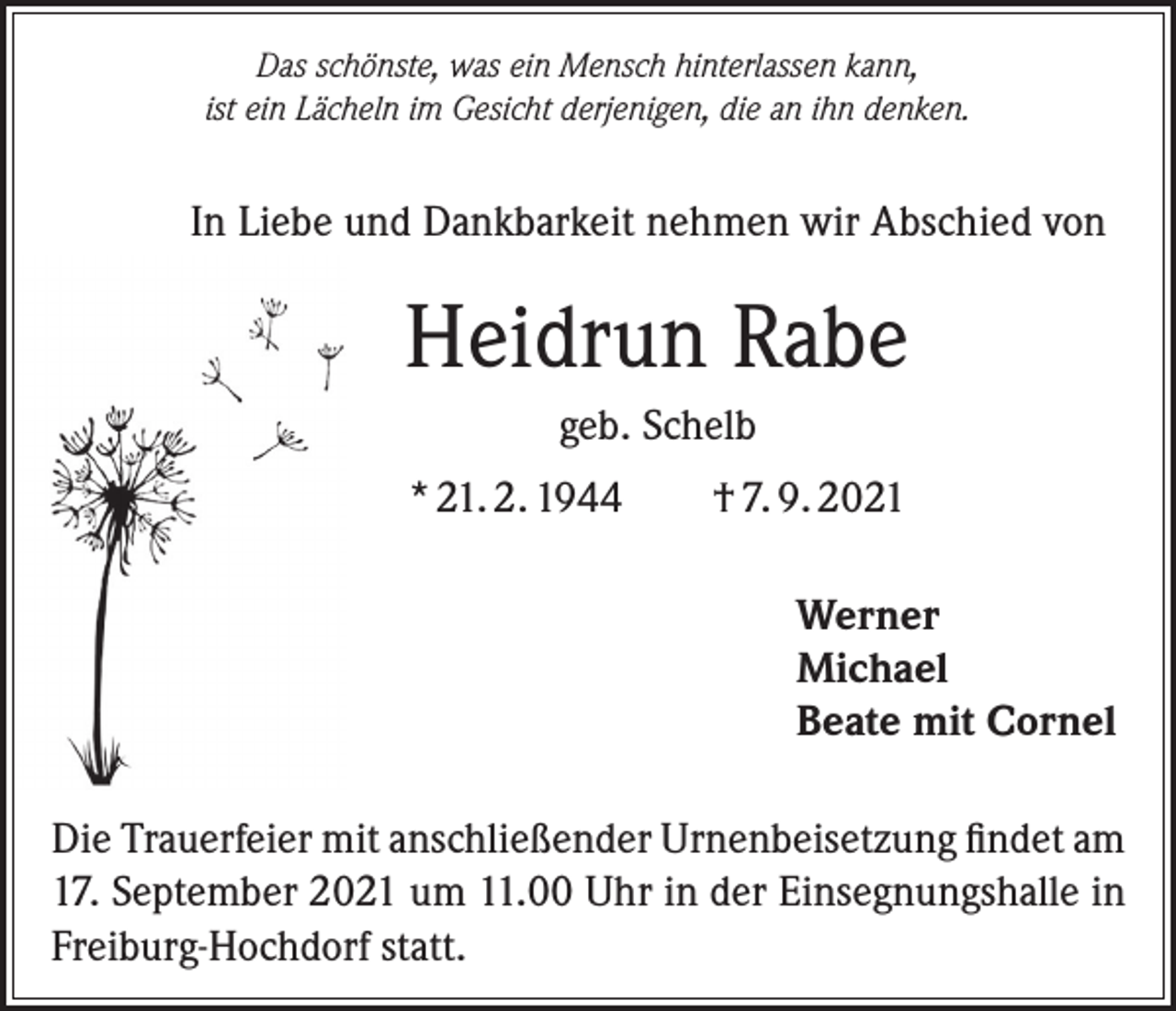 <p>Das schönste, was ein Mensch hinterlassen kann,<br />ist ein Lächeln im Gesicht derjenigen, die an ihn denken.</p><p>In Liebe und Dankbarkeit nehmen wir Abschied von</p><p>Heidrun Rabe<br />geb. Schelb<br />* 21. 2. 1944</p><p>† 7. 9. 2021<br />Werner<br />Michael<br />Beate mit Cornel</p><p>Die Trauerfeier mit anschließender Urnenbeisetzung findet am<br />17. September 2021 um 11.00 Uhr in der Einsegnungshalle in<br />Freiburg-Hochdorf statt.</p>