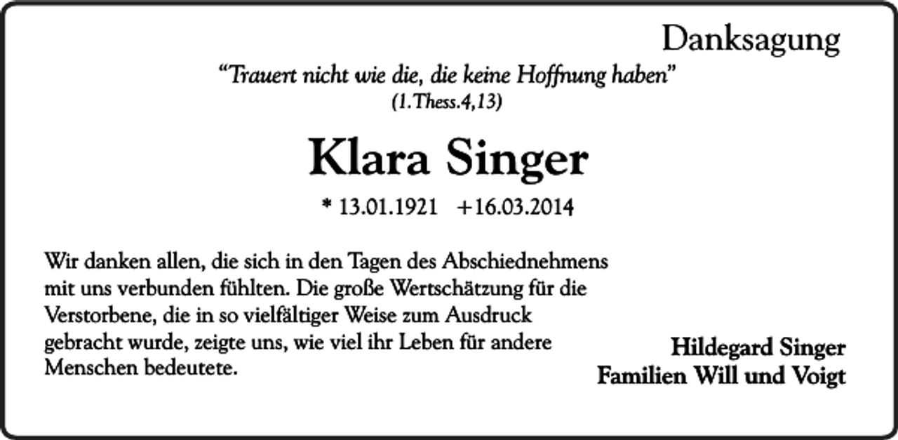 <p>Danksagung</p><p>“Trauert nicht wie die, die keine Hoffnung haben”<br />(1.Thess.4,13)</p><p>Klara Singer<br />* 13.01.1921 +16.03.2014</p><p>Wir danken allen, die sich in den Tagen des Abschiednehmens<br />mit uns verbunden fühlten. Die große Wertschätzung für die<br />Verstorbene, die in so vielfältiger Weise zum Ausdruck<br />gebracht wurde, zeigte uns, wie viel ihr Leben für andere<br />Hildegard Singer<br />Menschen bedeutete.<br />Familien Will und Voigt</p>