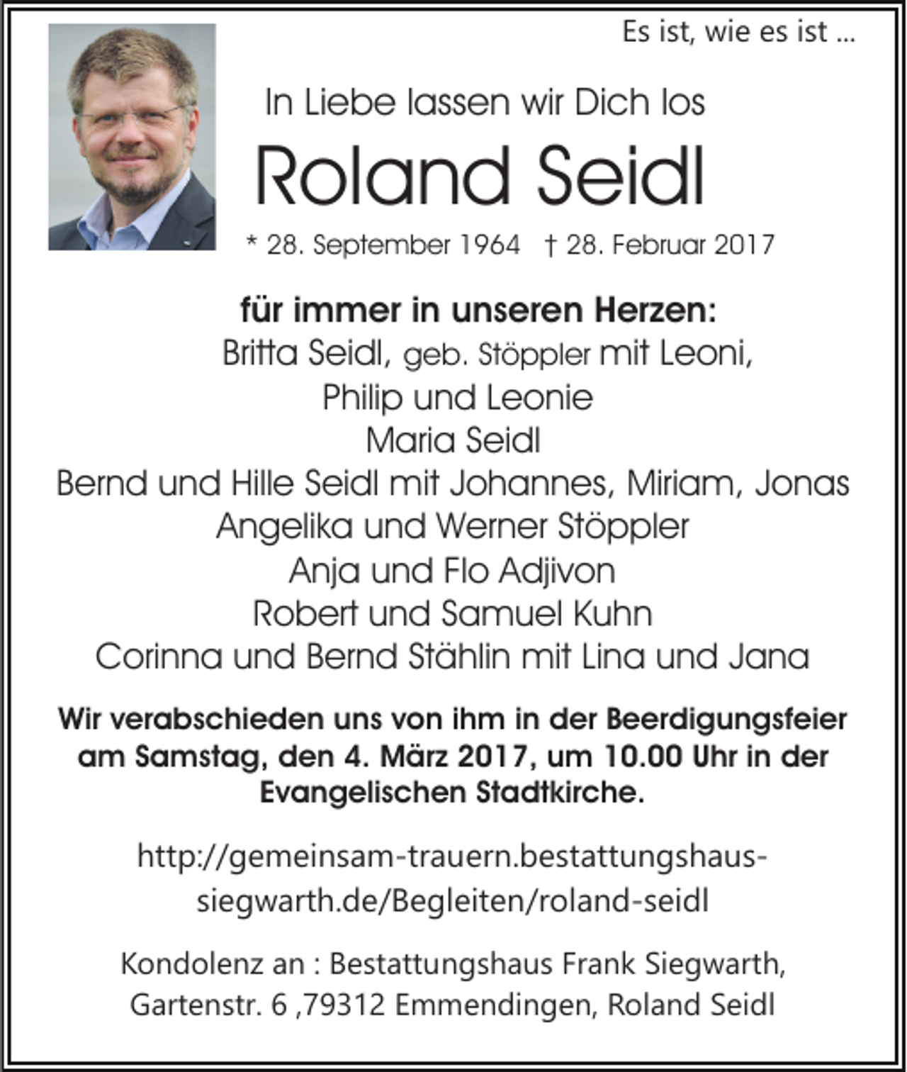 <p>Es ist, wie es ist ...</p><p>In Liebe lassen wir Dich los</p><p>Roland Seidl<br />* 28. September 1964 † 28. Februar 2017</p><p>für immer in unseren Herzen:<br />Britta Seidl, geb. Stöppler mit Leoni,<br />Philip und Leonie<br />Maria Seidl<br />Bernd und Hille Seidl mit Johannes, Miriam, Jonas<br />Angelika und Werner Stöppler<br />Anja und Flo Adjivon<br />Robert und Samuel Kuhn<br />Corinna und Bernd Stählin mit Lina und Jana<br />Wir verabschieden uns von ihm in der Beerdigungsfeier<br />am Samstag, den 4. März 2017, um 10.00 Uhr in der<br />Evangelischen Stadtkirche.</p><p>http://gemeinsam-trauern.bestattungshaussiegwarth.de/​Beglei​ten/roland-seidl<br />Kondolenz an : Bestattungshaus Frank Siegwarth,<br />Gartenstr. 6 ,79312 Emmendingen, Roland Seidl</p>