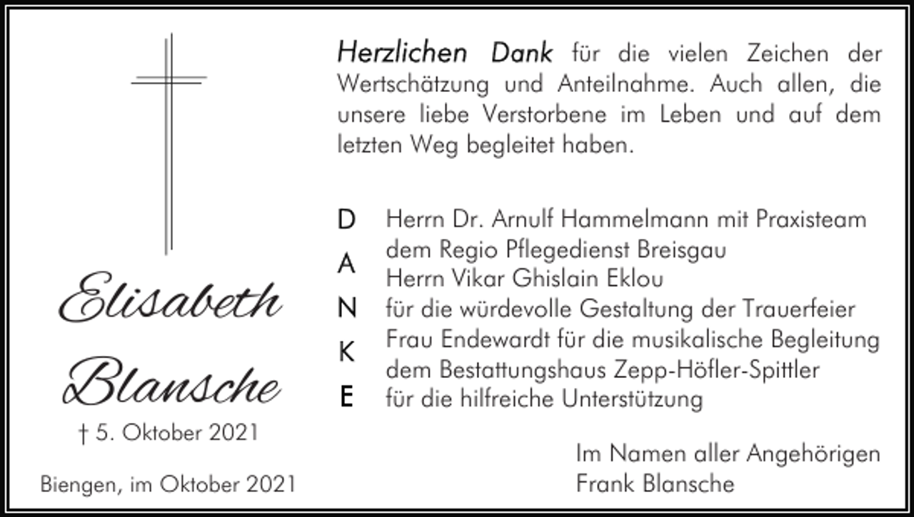 <p>für die vielen Zeichen der<br />Wertschätzung und Anteilnahme. Auch allen, die<br />unsere liebe Verstorbene im Leben und auf dem<br />letzten Weg begleitet haben.</p><p>Elisabeth<br />Blansche<br />† 5. Oktober 2021</p><p>Biengen, im Oktober 2021</p><p>Herrn Dr. Arnulf Hammelmann mit Praxisteam<br />dem Regio Pflegedienst Breisgau<br />Herrn Vikar Ghislain Eklou<br />für die würdevolle Gestaltung der Trauerfeier<br />Frau Endewardt für die musikalische Begleitung<br />dem Bestattungshaus Zepp-Höfler-Spittler<br />für die hilfreiche Unterstützung<br />Im Namen aller Angehörigen<br />Frank Blansche</p>