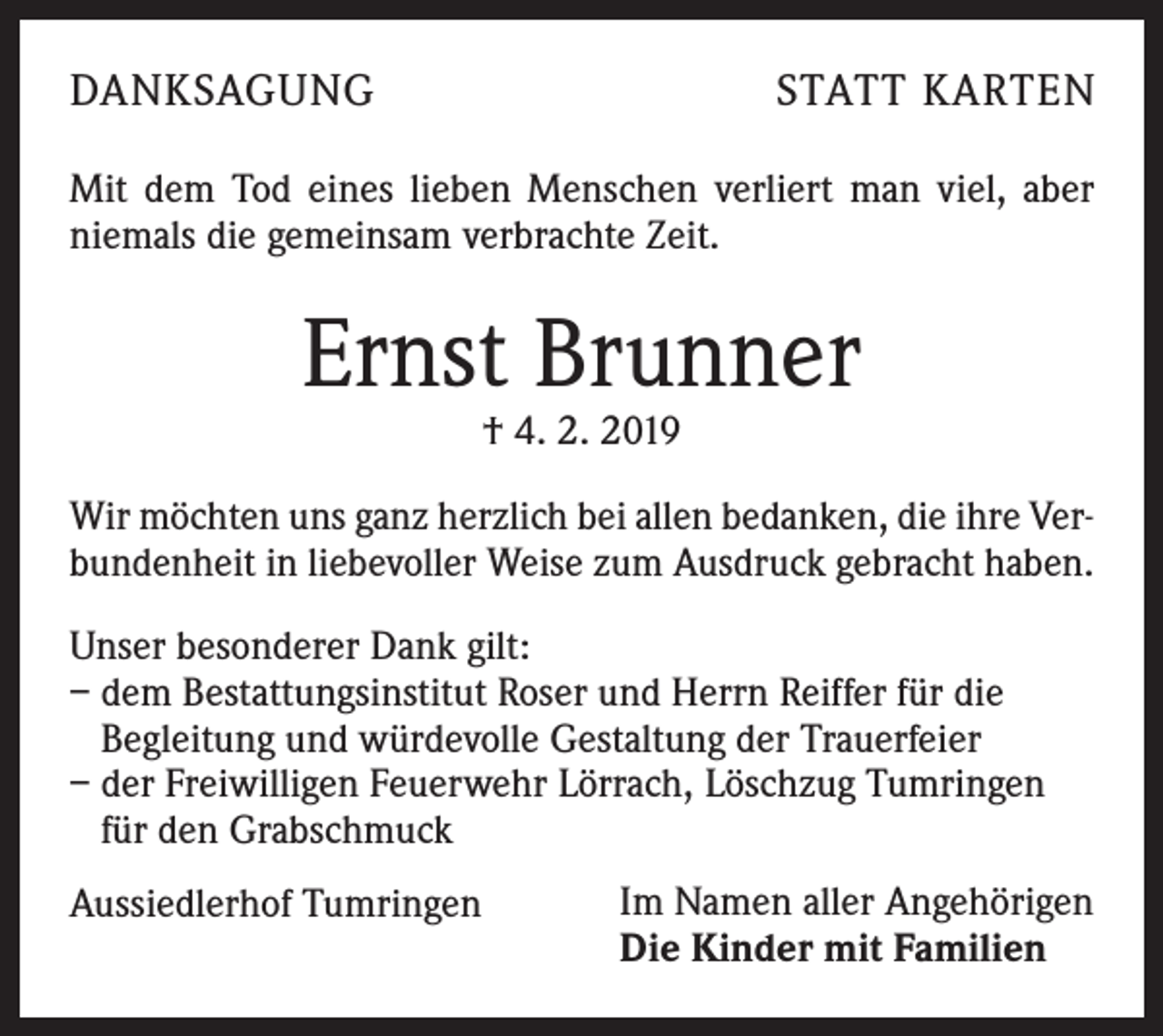 <p>DANKSAGUNG</p><p>STATT KARTEN</p><p>Mit dem Tod eines lieben Menschen verliert man viel, aber<br />niemals die gemeinsam verbrachte Zeit.</p><p>Ernst Brunner<br />† 4. 2. 2019</p><p>Wir möchten uns ganz herzlich bei allen bedanken, die ihre Verbundenheit in liebevoller Weise zum Ausdruck gebracht haben.<br />Unser besonderer Dank gilt:<br />– dem Bestattungsinstitut Roser und Herrn Reiffer für die<br />Begleitung und würdevolle Gestaltung der Trauerfeier<br />– der Freiwilligen Feuerwehr Lörrach, Löschzug Tumringen<br />für den Grabschmuck<br />Aussiedlerhof Tumringen</p><p>Im Namen aller Angehörigen<br />Die Kinder mit Familien</p>