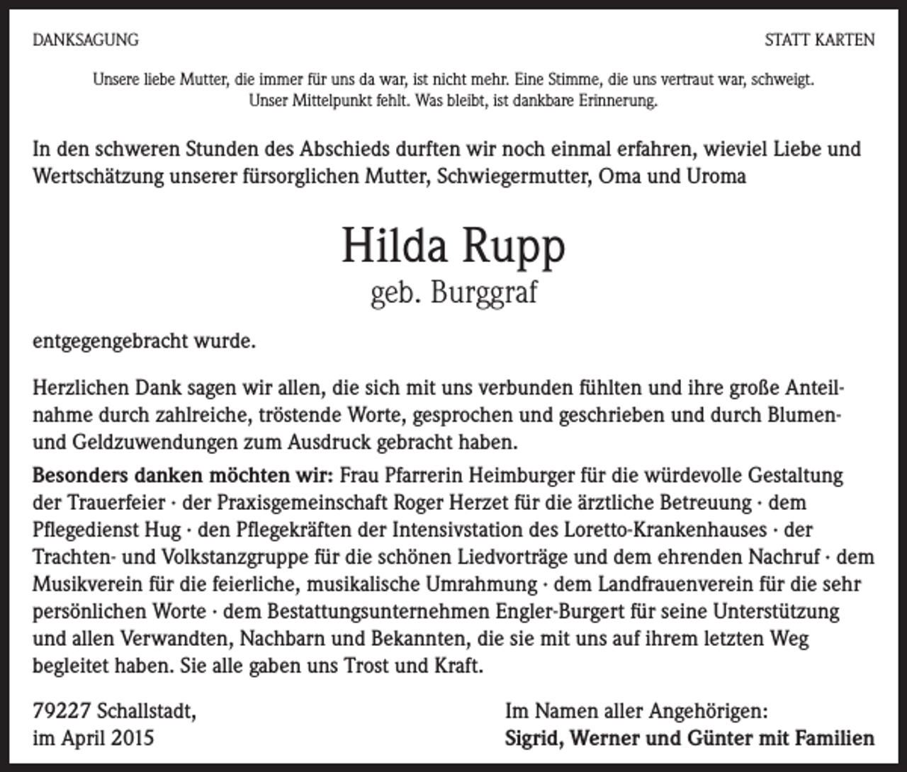 <p>DANKSAGUNG</p><p>STATT KARTEN</p><p>Unsere liebe Mutter, die immer für uns da war, ist nicht mehr. Eine Stimme, die uns vertraut war, schweigt.<br />Unser Mittelpunkt fehlt. Was bleibt, ist dankbare Erinnerung.</p><p>In den schweren Stunden des Abschieds durften wir noch einmal erfahren, wieviel Liebe und<br />Wertschätzung unserer fürsorglichen Mutter, Schwiegermutter, Oma und Uroma</p><p>Hilda Rupp<br />geb. Burggraf</p><p>entgegengebracht wurde.<br />Herzlichen Dank sagen wir allen, die sich mit uns verbunden fühlten und ihre große Anteilnahme durch zahlreiche, tröstende Worte, gesprochen und geschrieben und durch Blumenund Geldzuwendungen zum Ausdruck gebracht haben.<br />Besonders danken möchten wir: Frau Pfarrerin Heimburger für die würdevolle Gestaltung<br />der Trauerfeier · der Praxisgemeinschaft Roger Herzet für die ärztliche Betreuung · dem<br />Pflegedienst Hug · den Pflegekräften der Intensivstation des Loretto-Krankenhauses · der<br />Trachten- und Volkstanzgruppe für die schönen Liedvorträge und dem ehrenden Nachruf · dem<br />Musikverein für die feierliche, musikalische Umrahmung · dem Landfrauenverein für die sehr<br />persönlichen Worte · dem Bestattungsunternehmen Engler-Burgert für seine Unterstützung<br />und allen Verwandten, Nachbarn und Bekannten, die sie mit uns auf ihrem letzten Weg<br />­begleitet haben. Sie alle gaben uns Trost und Kraft.<br />79227 Schallstadt,<br />im April 2015</p><p>Im Namen aller Angehörigen:<br />Sigrid, Werner und Günter mit Familien</p>