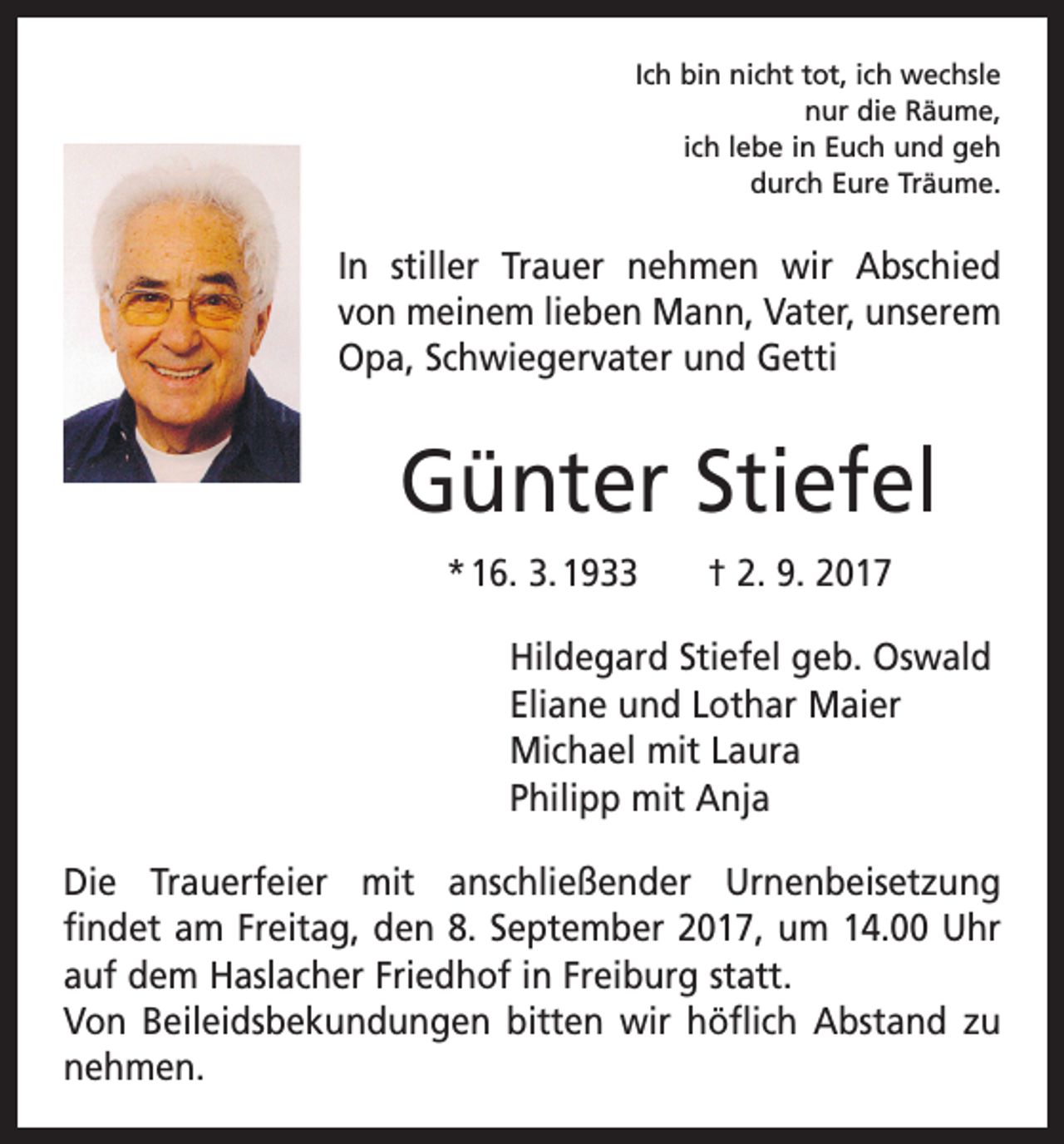 <p>Ich bin nicht tot, ich wechsle<br />nur die Räume,<br />ich lebe in Euch und geh<br />durch Eure Träume.</p><p>In stiller Trauer nehmen wir Abschied<br />von meinem lieben Mann, Vater, unserem<br />Opa, Schwiegervater und Getti</p><p>Günter Stiefel<br />* 16. 3. 1933 † 2. 9. 2017<br />Hildegard Stiefel geb. Oswald<br />Eliane und Lothar Maier<br />Michael mit Laura<br />Philipp mit Anja<br />Die Trauerfeier mit anschließender Urnenbeisetzung<br />­findet am Freitag, den 8. September 2017, um 14.00 Uhr<br />auf dem Haslacher Friedhof in Freiburg statt.<br />Von Beileidsbekundungen bitten wir höflich Abstand zu<br />nehmen.</p>