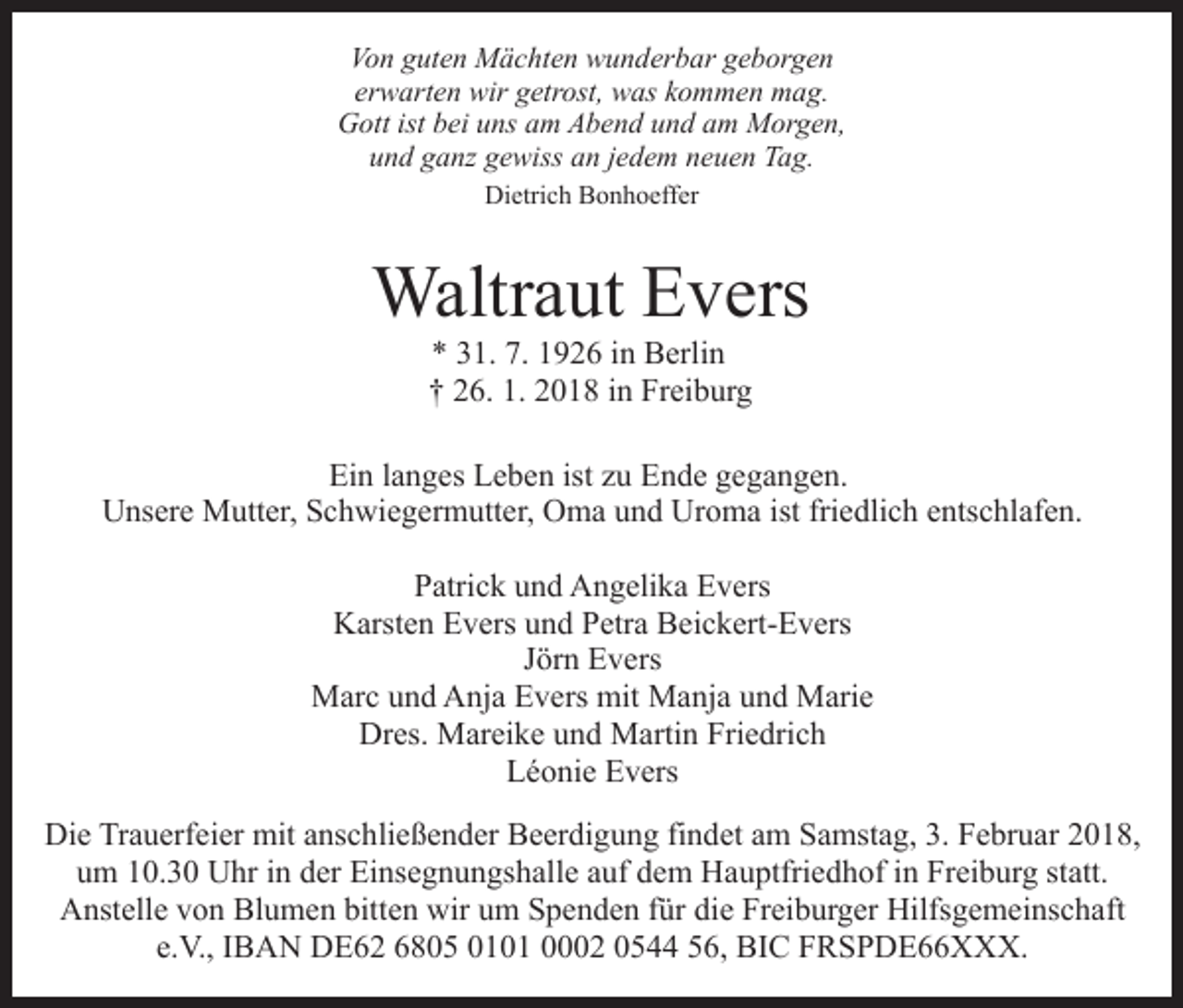 <p>Von<br />Vo n gguten<br />ut e n Mächten<br />M ä c ht e n wunderbar<br />w u n d er b ar geborgen<br />g e b or g e n<br />erwarten<br />er w art e n wir<br />wir getrost,<br />g etr ost, was<br />w as kommen<br />k o m m e n mag.<br />m a g.<br />GGott<br />ott ist<br />istbbei<br />ei uuns<br />ns aam<br />m AAbend<br />b e n d und<br />u n d am<br />a m Morgen,<br />M or g e n,<br />und<br />u n d gganz<br />a nz ggewiss<br />e wiss aan<br />n jjedem<br />e d e m neuen<br />n e u e n Tag.<br />T a g.<br />Dietrich<br />Di etri c h BBonhoeffer<br />o n h o eff er</p><p>Waltr<br />a ut E Evers<br />v ers<br />Waltraut<br />** 331.<br />7. 11926<br />1. 7.<br />9 2 6 iin<br />n Berlin<br />B erli n<br />†† 226.<br />6. 1.<br />0 1 8 iin<br />n Freiburg<br />Fr ei b ur g<br />1. 22018</p><p>Ein<br />ist zzu<br />Ei<br />n l langes<br />a n g es LLeben<br />e b e n ist<br />u EEnde<br />n d e ggegangen.<br />e g a n g e n.<br />U ns er e Mutter,<br />M utt er, SSchwiegermutter,<br />c h wi e g e r m utt er, Oma<br />O m a und<br />u n d Uroma<br />Ur o m a ist friedlich<br />fri e dli c h entschlafen.<br />e nts c hl af e n.<br />Unsere<br />Patrick<br />P atri c k uund<br />n d Angelika<br />A n g eli k a Evers<br />E v e rs<br />K arst e n EEvers<br />v ers uund<br />n d PPetra<br />etr a BBeickert-Evers<br />ei c k ert- E v ers<br />Karsten<br />JJörn<br />ör n Evers<br />E v ers<br />MMarc<br />ar c u und<br />n d AAnja<br />nj a EEvers<br />v ers mit<br />M a nj a und<br />u n d Marie<br />M ari e<br />mit Manja<br />Dres.<br />Dr<br />es. Mareike<br />M ar ei k e uund<br />n d Martin<br />M arti n Friedrich<br />Fri e dri c h<br />LLéonie<br />é o ni e EEvers<br />v ers<br />Die<br />Di<br />e TrTrauerfeier<br />a u erf ei er mit<br />mit aanschließender<br />ns c h li e ß e n d er Beerdigung<br />B e er di g u n g findet<br />fi n det aamm Samstag,<br />S a mst a g, 3.<br />3. Februar<br />F e br u a r 2018,<br />2 0 1 8,<br />um<br />u m 110.3. 3 0 Uhr<br />U hr iin<br />n dder<br />er Einsegnungshalle<br />Ei ns e g n u n gs h all e aauf<br />uf dem<br />d e m Hauptfriedhof<br />H a u ptfri e d h of iin<br />n Freiburg<br />Fr ei b ur g ststatt.<br />att.<br />Blumen<br />bitten<br />AAnstelle<br />nst ell e vvon<br />o n Bl<br />u m e n bitt<br />e n wir<br />wir um<br />u m Spenden<br />S p e n d e n ffür<br />ür die<br />di e Freiburger<br />Fr ei b ur g er Hilfsgemeinschaft<br />Hilfs g e m ei n s c h aft<br />e.V.,<br />e.<br />V., IIBAN<br />B A N DE62<br />D E 6 2 6805<br />6 8 0 5 0101<br />0 1 0 1 00002<br />2 00544<br />5 556,<br />6, BIC<br />BI C FRSPDE66XXX.<br />F R S P D E X X X.</p>