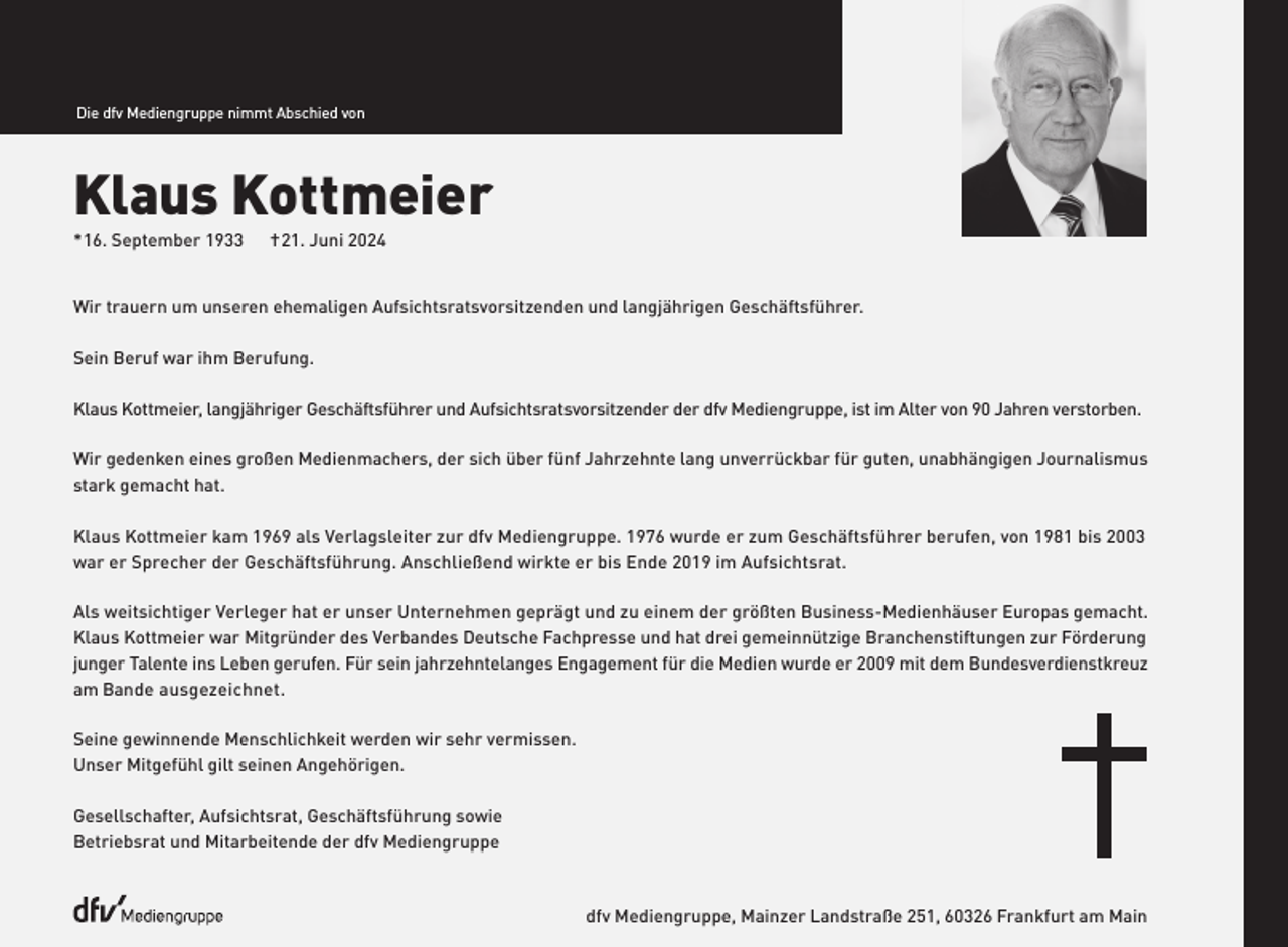 <p>Die dfv Mediengruppe nimmt Abschied von</p><p>Klaus Kottmeier<br />* 16. September 1933</p><p>† 21. Juni 2024</p><p>Wir trauern um unseren ehemaligen Aufsichtsratsvorsitzenden und langjährigen Geschäftsführer.<br />Sein Beruf war ihm Berufung.<br />Klaus Kottmeier, langjähriger Geschäftsführer und Aufsichtsratsvorsitzender der dfv Mediengruppe, ist im Alter von 90 Jahren verstorben.<br />Wir gedenken eines großen Medienmachers, der sich über fünf Jahrzehnte lang unverrückbar für guten, unabhängigen Journalismus<br />stark gemacht hat.<br />Klaus Kottmeier kam 1969 als Verlagsleiter zur dfv Mediengruppe. 1976 wurde er zum Geschäftsführer berufen, von 1981 bis 2003<br />war er Sprecher der Geschäftsführung. Anschließend wirkte er bis Ende 2019 im Aufsichtsrat.<br />Als weitsichtiger Verleger hat er unser Unternehmen geprägt und zu einem der größten Business-Medienhäuser Europas gemacht.<br />Klaus Kottmeier war Mitgründer des Verbandes Deutsche Fachpresse und hat drei gemeinnützige Branchenstiftungen zur Förderung<br />junger Talente ins Leben gerufen. Für sein jahrzehntelanges Engagement für die Medien wurde er 2009 mit dem Bundesverdienstkreuz<br />am Bande ausgezeichnet.<br />Seine gewinnende Menschlichkeit werden wir sehr vermissen.<br />Unser Mitgefühl gilt seinen Angehörigen.<br />Gesellschafter, Aufsichtsrat, Geschäftsführung sowie<br />Betriebsrat und Mitarbeitende der dfv Mediengruppe</p><p>dfv Mediengruppe, Mainzer Landstraße 251, 60326 Frankfurt am Main</p>