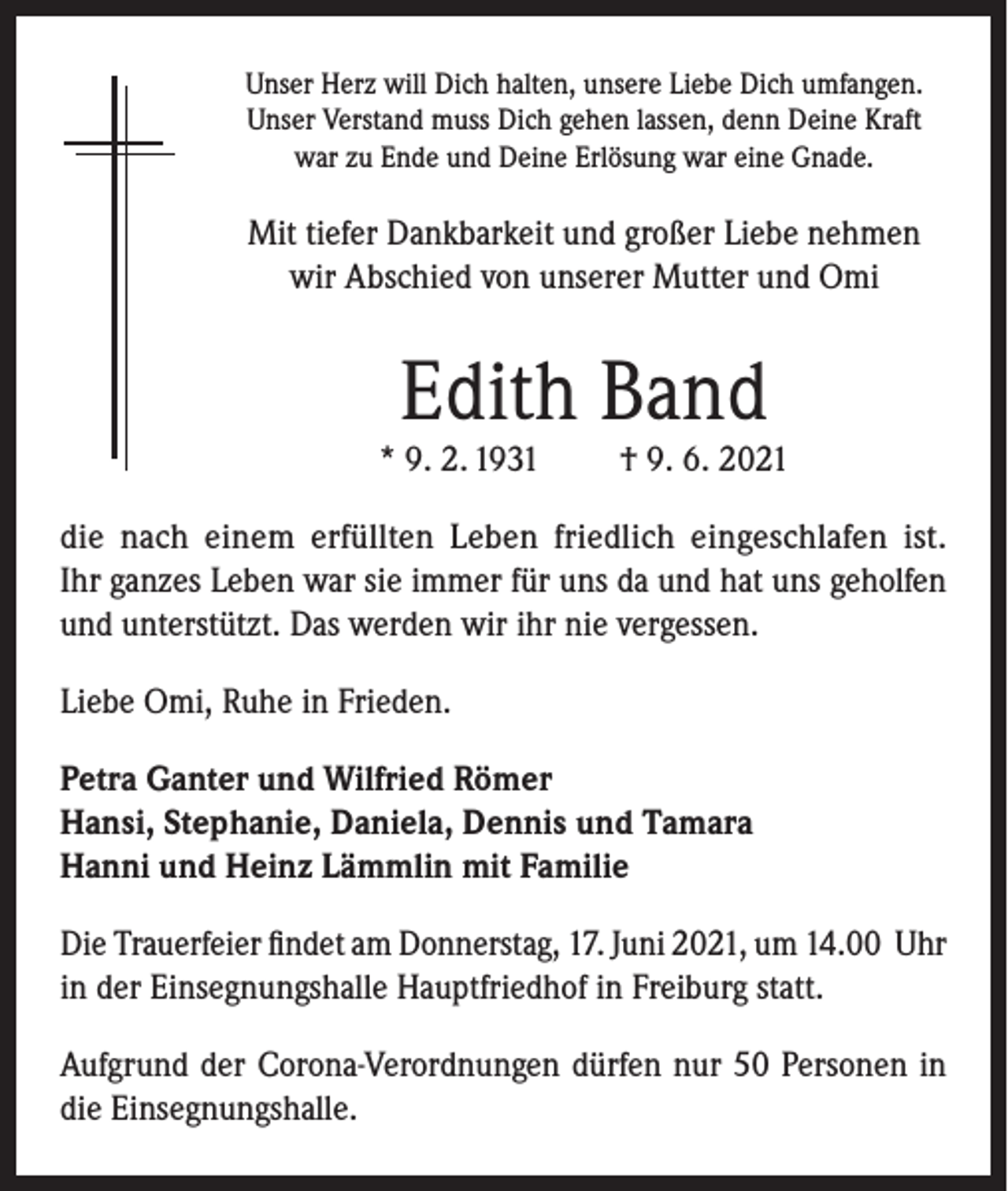 <p>Unser Herz will Dich halten, unsere Liebe Dich umfangen.<br />Unser Verstand muss Dich gehen lassen, denn Deine Kraft<br />war zu Ende und Deine Erlösung war eine Gnade.</p><p>Mit tiefer Dankbarkeit und großer Liebe nehmen<br />wir Abschied von unserer Mutter und Omi</p><p>Edith Band</p><p>* 9. 2. 1931</p><p>† 9. 6. 2021</p><p>die nach einem erfüllten Leben friedlich eingeschlafen ist.<br />Ihr ganzes Leben war sie immer für uns da und hat uns geholfen<br />und unterstützt. Das werden wir ihr nie vergessen.<br />Liebe Omi, Ruhe in Frieden.<br />Petra Ganter und Wilfried Römer<br />Hansi, Stephanie, Daniela, Dennis und Tamara<br />Hanni und Heinz Lämmlin mit Familie<br />Die Trauerfeier findet am Donnerstag, 17. Juni 2021, um 14.00 Uhr<br />in der Einsegnungshalle Hauptfriedhof in Freiburg statt.<br />Aufgrund der Corona-Verordnungen dürfen nur 50 Personen in<br />die Einsegnungshalle.</p>