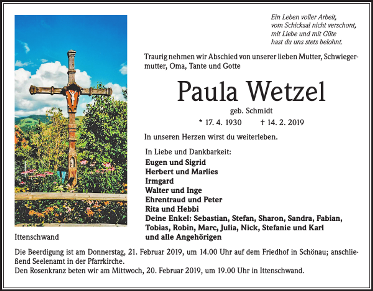 <p>Ein Leben voller Arbeit,<br />vom Schicksal nicht verschont,<br />mit Liebe und mit Güte<br />hast du uns stets belohnt.</p><p>Traurig nehmen wir Abschied von unserer lieben Mutter, Schwieger­<br />mutter, Oma, Tante und Gotte</p><p>Paula Wetzel<br />geb. Schmidt<br />* 17. 4. 1930<br />† 14. 2. 2019</p><p>In unseren Herzen wirst du weiterleben.</p><p>Ittenschwand</p><p>In Liebe und Dankbarkeit:<br />Eugen und Sigrid<br />Herbert und Marlies<br />Irmgard<br />Walter und Inge<br />Ehrentraud und Peter<br />Rita und Hebbi<br />Deine Enkel: Sebastian, Stefan, Sharon, Sandra, Fabian,<br />Tobias, Robin, Marc, Julia, Nick, Stefanie und Karl<br />und alle Angehörigen</p><p>Die Beerdigung ist am Donnerstag, 21. Februar 2019, um 14.00 Uhr auf dem Friedhof in Schönau; anschlie­<br />ßend Seelenamt in der Pfarrkirche.<br />Den Rosenkranz beten wir am Mittwoch, 20. Februar 2019, um 19.00 Uhr in I­ ttenschwand.</p>