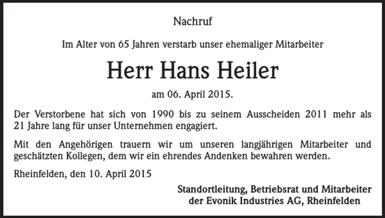 <p>Nachruf<br />Im Alter von 65 Jahren verstarb unser ehemaliger Mitarbeiter</p><p>Herr Hans Heiler<br />am 06. April 2015.<br />Der Verstorbene hat sich von 1990 bis zu seinem Ausscheiden 2011 mehr als<br />21 Jahre lang für unser Unternehmen engagiert.<br />Mit den Angehörigen trauern wir um unseren langjährigen Mitarbeiter und<br />geschätzten Kollegen, dem wir ein ehrendes Andenken bewahren werden.<br />Rheinfelden, den 10. April 2015</p><p>Standortleitung, Betriebsrat und Mitarbeiter<br />der Evonik Industries AG, Rheinfelden</p>
