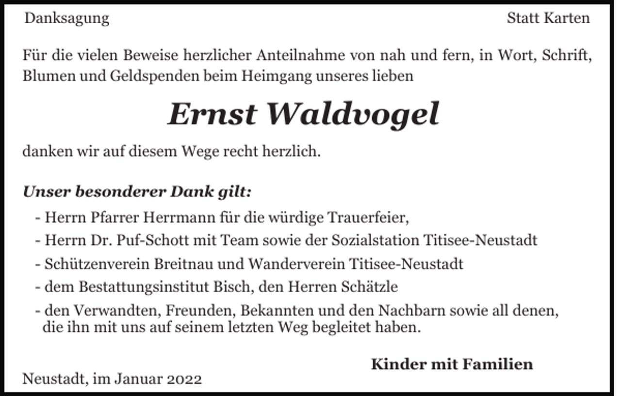 <p>Danksagung</p><p>Statt Karten</p><p>Für die vielen Beweise herzlicher Anteilnahme von nah und fern, in Wort, Schrift,<br />Blumen und Geldspenden beim Heimgang unseres lieben</p><p>Ernst Waldvogel<br />danken wir auf diesem Wege recht herzlich.<br />Unser besonderer Dank gilt:<br />- Herrn Pfarrer Herrmann für die würdige Trauerfeier,<br />- Herrn Dr. Puf-Schott mit Team sowie der Sozialstation Titisee-Neustadt<br />- Schützenverein Breitnau und Wanderverein Titisee-Neustadt<br />- dem Bestattungsinstitut Bisch, den Herren Schätzle<br />- den Verwandten, Freunden, Bekannten und den Nachbarn sowie all denen,<br />die ihn mit uns auf seinem letzten Weg begleitet haben.<br />Neustadt, im Januar 2022</p><p>Kinder mit Familien</p>