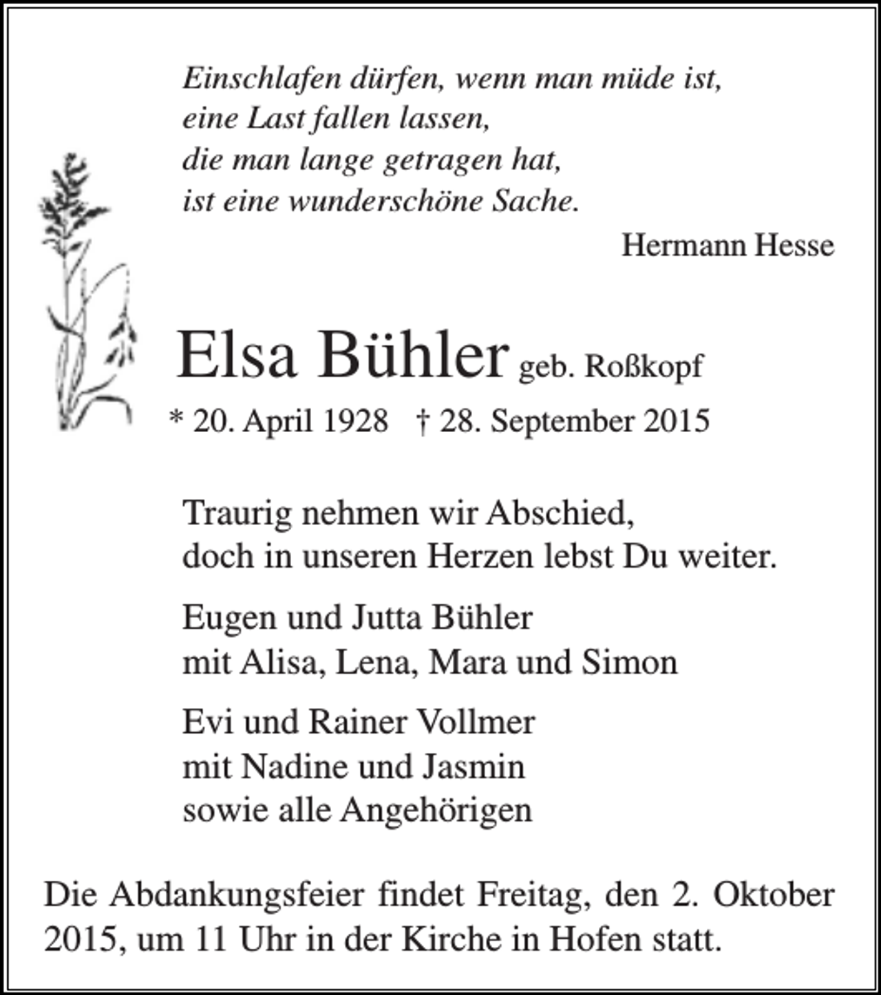 <p>Einschlafen dürfen, wenn man müde ist,<br />eine Last fallen lassen,<br />die man lange getragen hat,<br />ist eine wunderschöne Sache.<br />Hermann Hesse</p><p>Elsa Bühler geb. Roßkopf<br />* 20. April 1928 † 28. September 2015</p><p>Traurig nehmen wir Abschied,<br />doch in unseren Herzen lebst Du weiter.<br />Eugen und Jutta Bühler<br />mit Alisa, Lena, Mara und Simon<br />Evi und Rainer Vollmer<br />mit Nadine und Jasmin<br />sowie alle Angehörigen<br />Die Abdankungsfeier findet Freitag, den 2. Oktober<br />2015, um 11 Uhr in der Kirche in Hofen statt.</p>