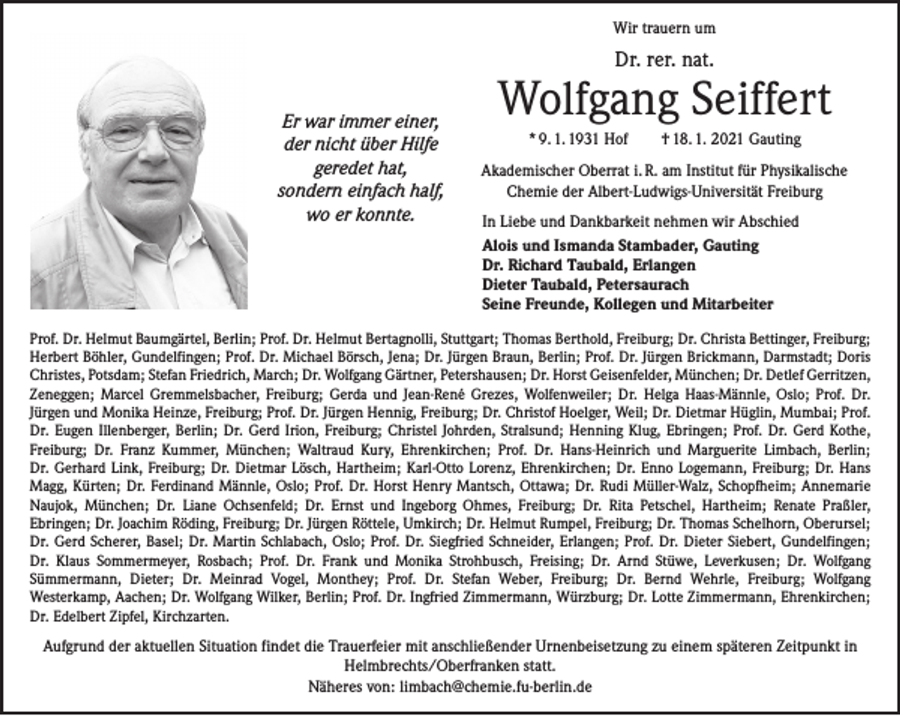<p>Wir trauern um</p><p>Dr. rer. nat.</p><p>Er war immer einer,<br />der nicht über Hilfe<br />geredet hat,<br />sondern einfach half,<br />wo er konnte.</p><p>Wolfgang Seiffert<br />* 9. 1. 1931 Hof † 18. 1. 2021 Gauting<br />Akademischer Oberrat i. R. am Institut für Physikalische<br />Chemie der Albert-Ludwigs-Universität Freiburg<br />In Liebe und Dankbarkeit nehmen wir Abschied<br />Alois und Ismanda Stambader, Gauting<br />Dr. Richard Taubald, Erlangen<br />Dieter Taubald, Petersaurach<br />Seine Freunde, Kollegen und Mitarbeiter</p><p>Prof. Dr. Helmut Baumgärtel, Berlin; Prof. Dr. Helmut Bertagnolli, Stuttgart; Thomas Berthold, Freiburg; Dr. Christa Bettinger, Freiburg;<br />Herbert Böhler, Gundelfingen; Prof. Dr. Michael Börsch, Jena; Dr. Jürgen Braun, Berlin; Prof. Dr. Jürgen Brickmann, Darmstadt; Doris<br />Christes, Potsdam; Stefan Friedrich, March; Dr. Wolfgang Gärtner, Petershausen; Dr. Horst Geisenfelder, ­München; Dr. Detlef Gerritzen,<br />Zeneggen; Marcel Gremmelsbacher, Freiburg; Gerda und Jean-René Grezes, Wolfenweiler; Dr. Helga Haas-Männle, Oslo; Prof. Dr.<br />­Jürgen und Monika Heinze, Freiburg; Prof. Dr. Jürgen Hennig, Freiburg; Dr. Christof ­Hoelger, Weil; Dr. Dietmar Hüglin, Mumbai; Prof.<br />Dr. Eugen Illenberger, Berlin; Dr. Gerd Irion, Freiburg; Christel Johrden, ­Stralsund; Henning Klug, Ebringen; Prof. Dr. Gerd Kothe,<br />­Freiburg; Dr. Franz Kummer, München; Waltraud Kury, Ehrenkirchen; Prof. Dr. Hans-Heinrich und Marguerite Limbach, Berlin;<br />Dr. Gerhard Link, Freiburg; Dr. Dietmar Lösch, Hartheim; Karl-Otto ­Lorenz, Ehrenkirchen; Dr. Enno Logemann, Freiburg; Dr. Hans<br />Magg, Kürten; Dr. Ferdinand ­Männle, Oslo; Prof. Dr. Horst Henry Mantsch, Ottawa; Dr. Rudi Müller-Walz, Schopfheim; Annemarie<br />Naujok, München; Dr. Liane Ochsenfeld; Dr. Ernst und ­Ingeborg Ohmes, Freiburg; Dr. Rita Petschel, Hartheim; Renate Praßler,<br />Ebringen; Dr. Joachim Röding, Freiburg; Dr. ­Jürgen Röttele, Umkirch; Dr. Helmut Rumpel, Freiburg; Dr. Thomas Schelhorn, Oberursel;<br />Dr. Gerd Scherer, Basel; Dr. Martin ­Schlabach, Oslo; Prof. Dr. Siegfried Schneider, Erlangen; Prof. Dr. Dieter Siebert, Gundelfingen;<br />Dr. Klaus Sommermeyer, Rosbach; Prof. Dr. Frank und Monika Strohbusch, Freising; Dr. Arnd Stüwe, Leverkusen; Dr. Wolfgang<br />Sümmermann, Dieter; Dr. Meinrad Vogel, Monthey; Prof. Dr. Stefan Weber, ­Freiburg; Dr. Bernd Wehrle, Freiburg; Wolfgang<br />Westerkamp, Aachen; Dr. Wolfgang Wilker, Berlin; Prof. Dr. Ingfried Zimmermann, Würzburg; Dr. Lotte Zimmermann, Ehrenkirchen;<br />Dr. Edelbert Zipfel, Kirchzarten.</p><p>Aufgrund der aktuellen Situation findet die Trauerfeier mit anschließender Urnenbeisetzung zu einem späteren Zeitpunkt in<br />Helmbrechts/Oberfranken statt.<br />Näheres von: limbach@chemie.fu-berlin.de</p>