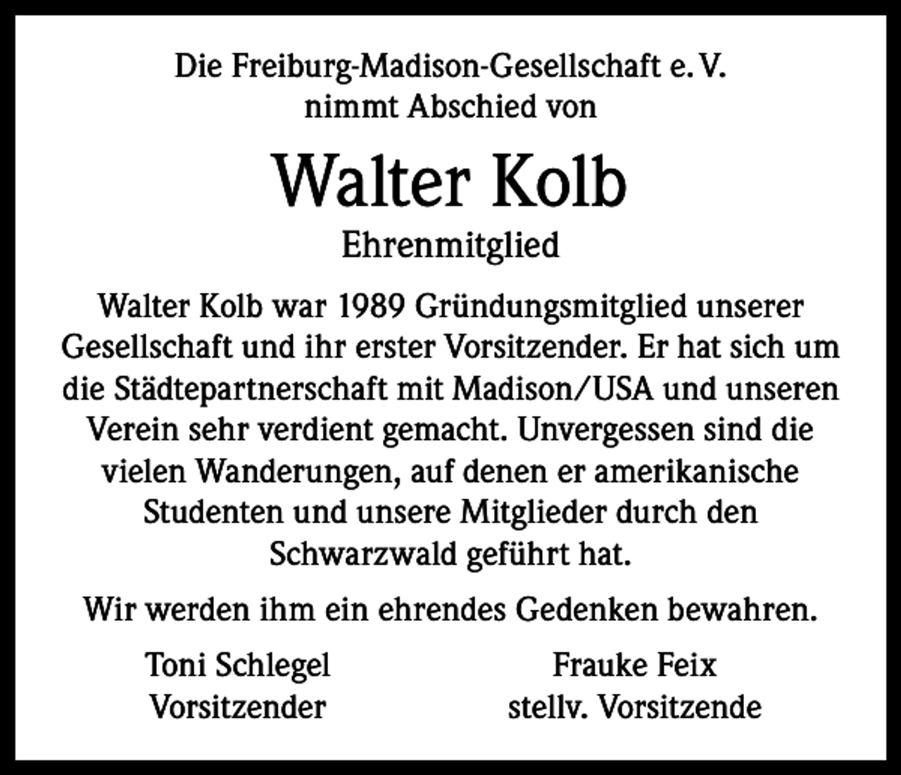 <p>Die Freiburg-Madison-Gesellschaft e. V.<br />nimmt Abschied von</p><p>Walter Kolb<br />Ehrenmitglied</p><p>Walter Kolb war 1989 Gründungsmitglied unserer<br />Gesellschaft und ihr erster Vorsitzender. Er hat sich um<br />die Städtepartnerschaft mit Madison/USA und unseren<br />Verein sehr verdient gemacht. Unvergessen sind die<br />vielen Wanderungen, auf denen er amerikanische<br />Studenten und unsere Mitglieder durch den<br />Schwarzwald geführt hat.<br />Wir werden ihm ein ehrendes Gedenken bewahren.</p><p>Toni Schlegel<br />Vorsitzender</p><p>Frauke Feix<br />stellv. Vorsitzende</p>