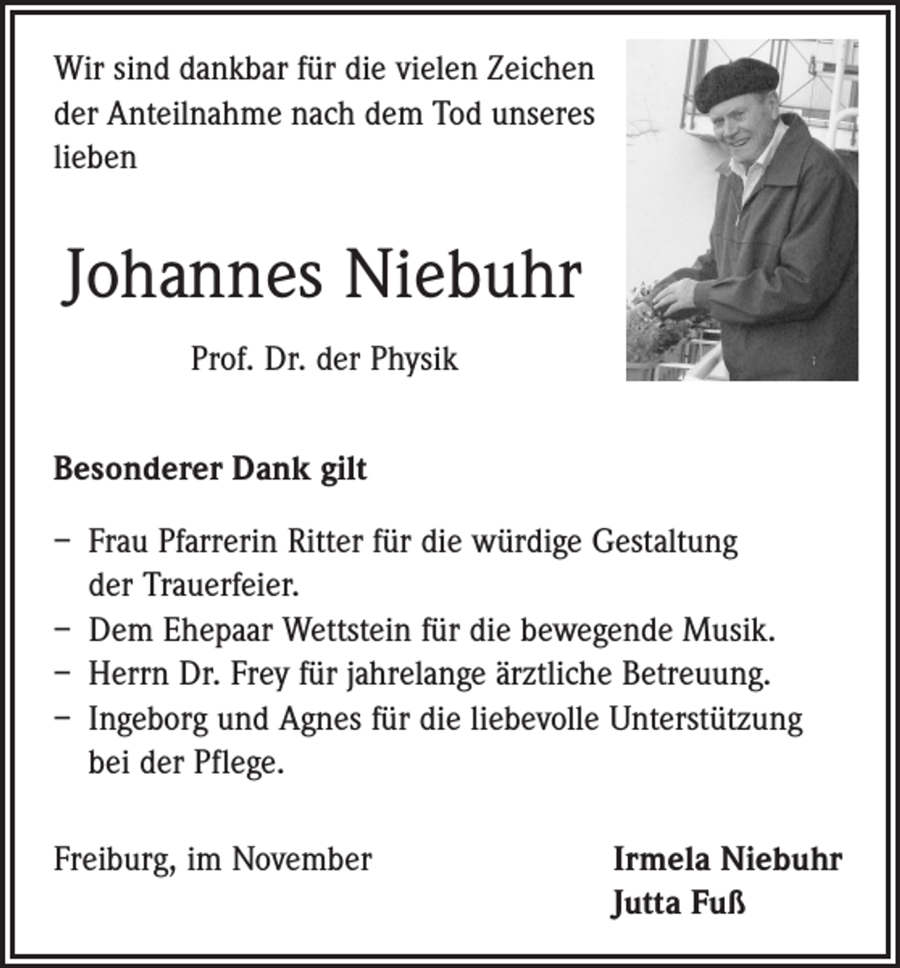 <p>Wir sind dankbar für die vielen Zeichen<br />der Anteilnahme nach dem Tod unseres<br />lieben</p><p>Johannes Niebuhr<br />Prof. Dr. der Physik<br />Besonderer Dank gilt<br />– Frau Pfarrerin Ritter für die würdige Gestaltung<br />der Trauerfeier.<br />– Dem Ehepaar Wettstein für die bewegende Musik.<br />– Herrn Dr. Frey für jahrelange ärztliche Betreuung.<br />– Ingeborg und Agnes für die liebevolle Unterstützung<br />bei der Pflege.<br />Freiburg, im November Irmela Niebuhr<br />Jutta Fuß</p>