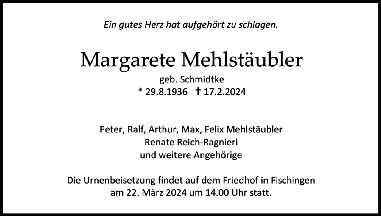 <p>Ein gutes Herz hat aufgehört zu schlagen.</p>
<p>Margarete Mehlstäubler<br />geb. Schmidtke<br />* 29.8.1936 <span>†</span> 17.2.2024</p>
<p>Peter, Ralf, Arthur, Max, Felix Mehlstäubler<br />Renate Reich-Ragnieri<br />und weitere Angehörige<br />Die Urnenbeisetzung findet auf dem Friedhof in Fischingen<br />am 22. März 2024 um 14.00 Uhr statt.</p>