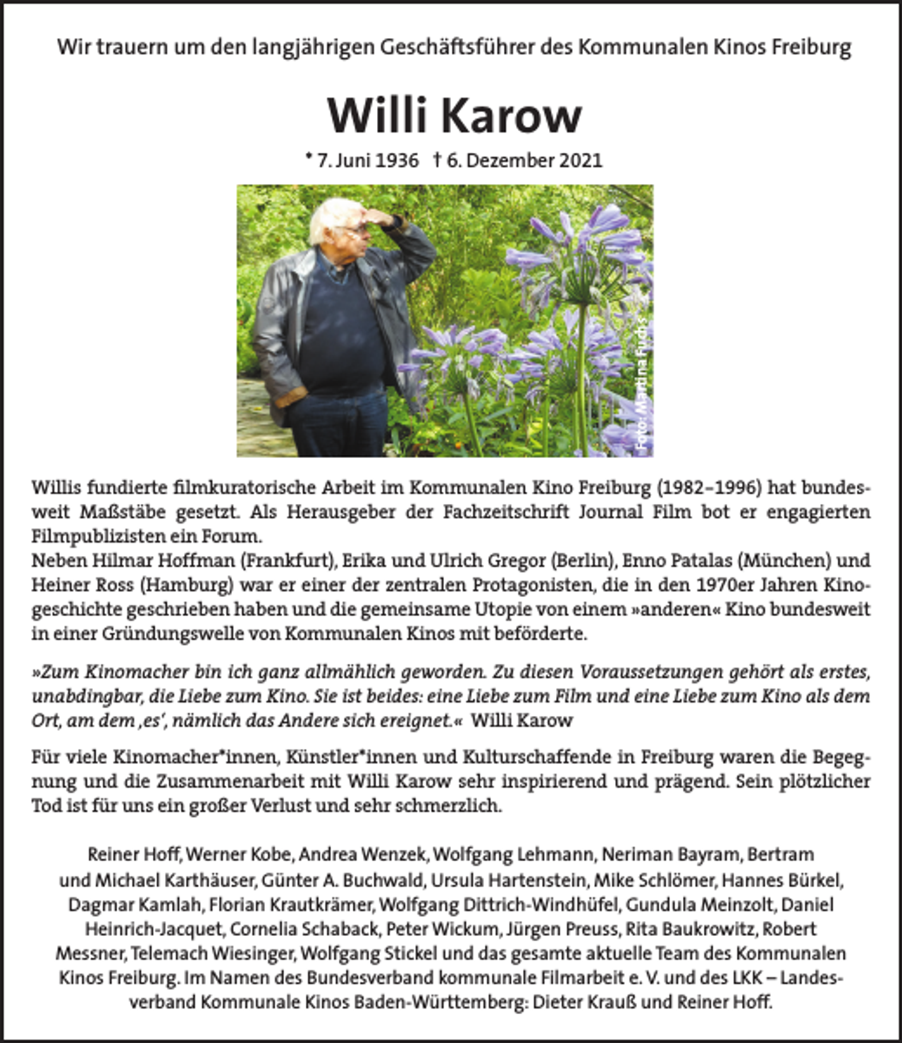 <p>Wir trauern um den langjährigen Geschäftsführer des Kommunalen Kinos Freiburg</p><p>Willi Karow</p><p>Foto: Martina Fuchs</p><p>* 7. Juni 1936 † 6. Dezember 2021</p><p>Willis fundierte filmkuratorische Arbeit im Kommunalen Kino Freiburg (1982-1996) hat bundesweit Maßstäbe gesetzt. Als Herausgeber der Fachzeitschrift Journal Film bot er engagierten<br />Filmpublizisten ein Forum.<br />Neben Hilmar Hoffman (Frankfurt), Erika und Ulrich Gregor (Berlin), Enno Patalas (München) und<br />Heiner Ross (Hamburg) war er einer der zentralen Protagonisten, die in den 1970er Jahren Kinogeschichte geschrieben haben und die gemeinsame Utopie von einem »anderen« Kino bundesweit<br />in einer Gründungswelle von Kommunalen Kinos mit beförderte.<br />»Zum Kinomacher bin ich ganz allmählich geworden. Zu diesen Voraussetzungen gehört als erstes,<br />unabdingbar, die Liebe zum Kino. Sie ist beides: eine Liebe zum Film und eine Liebe zum Kino als dem<br />Ort, am dem ‚es‘, nämlich das Andere sich ereignet.« Willi Karow<br />Für viele Kinomacher*innen, Künstler*innen und Kulturschaffende in Freiburg waren die Begegnung und die Zusammenarbeit mit Willi Karow sehr inspirierend und prägend. Sein plötzlicher<br />Tod ist für uns ein großer Verlust und sehr schmerzlich.<br />Reiner Hoff, Werner Kobe, Andrea Wenzek, Wolfgang Lehmann, Neriman Bayram, Bertram<br />und Michael Karthäuser, Günter A. Buchwald, Ursula Hartenstein, Mike Schlömer, Hannes Bürkel,<br />Dagmar Kamlah, Florian Krautkrämer, Wolfgang Dittrich-Windhüfel, Gundula Meinzolt, Daniel<br />Heinrich-Jacquet, Cornelia Schaback, Peter Wickum, Jürgen Preuss, Rita Baukrowitz, Robert<br />Messner, Telemach Wiesinger, Wolfgang Stickel und das gesamte aktuelle Team des Kommunalen<br />Kinos Freiburg. Im Namen des Bundesverband kommunale Filmarbeit e. V. und des LKK – Landesverband Kommunale Kinos Baden-Württemberg: Dieter Krauß und Reiner Hoff.</p>