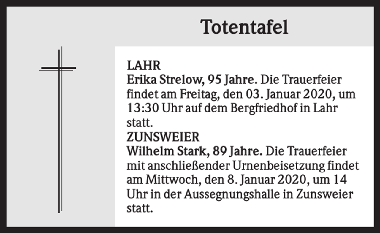<p>Totentafel<br />LAHR<br />Erika Strelow, 95 Jahre. Die Trauerfeier<br />findet am Freitag, den 03. Januar 2020, um<br />13:30 Uhr auf dem Bergfriedhof in Lahr<br />statt.<br />ZUNSWEIER<br />Wilhelm Stark, 89 Jahre. Die Trauerfeier<br />mit anschließender Urnenbeisetzung findet<br />am Mittwoch, den 8. Januar 2020, um 14<br />Uhr in der Aussegnungshalle in Zunsweier<br />statt.</p>