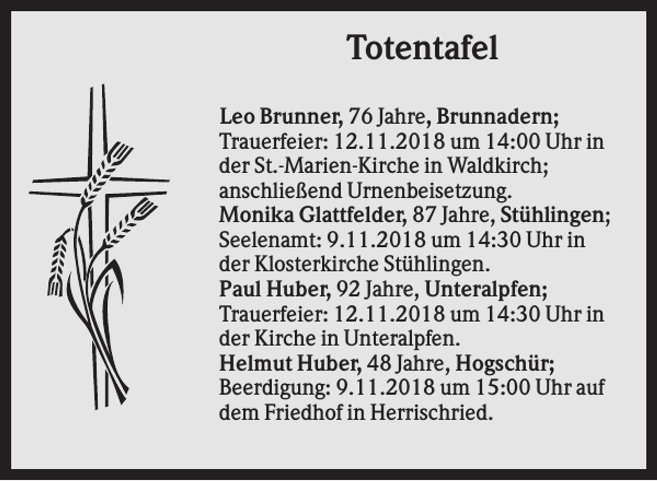 <p>Totentafel<br />Leo Brunner, 76 Jahre, Brunnadern;<br />Trauerfeier: 12.11.2018 um 14:00 Uhr in<br />der St.-Marien-Kirche in Waldkirch;<br />anschließend Urnenbeisetzung.<br />Monika Glattfelder, 87 Jahre, Stühlingen;<br />Seelenamt: 9.11.2018 um 14:30 Uhr in<br />der Klosterkirche Stühlingen.<br />Paul Huber, 92 Jahre, Unteralpfen;<br />Trauerfeier: 12.11.2018 um 14:30 Uhr in<br />der Kirche in Unteralpfen.<br />Helmut Huber, 48 Jahre, Hogschür;<br />Beerdigung: 9.11.2018 um 15:00 Uhr auf<br />dem Friedhof in Herrischried.</p>