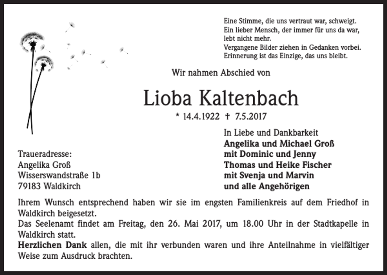 <p>Eine Stimme, die uns vertraut war, schweigt.<br />Ein lieber Mensch, der immer für uns da war,<br />lebt nicht mehr.<br />Vergangene Bilder ziehen in Gedanken vorbei.<br />Erinnerung ist das Einzige, das uns bleibt.</p><p>Wir nahmen Abschied von</p><p>Lioba Kaltenbach<br />* 14.4.1922 † 7.5.2017</p><p>Traueradresse:<br />Angelika Groß<br />Wisserswandstraße 1b<br />79183 Waldkirch</p><p>In Liebe und Dankbarkeit<br />Angelika und Michael Groß<br />mit Dominic und Jenny<br />Thomas und Heike Fischer<br />mit Svenja und Marvin<br />und alle Angehörigen</p><p>Ihrem Wunsch entsprechend haben wir sie im engsten Familienkreis auf dem Friedhof in<br />­Waldkirch beigesetzt.<br />Das Seelenamt findet am Freitag, den 26. Mai 2017, um 18.00 Uhr in der Stadtkapelle in<br />­Waldkirch statt.<br />Herzlichen Dank allen, die mit ihr verbunden waren und ihre Anteilnahme in vielfältiger<br />­Weise zum Ausdruck brachten.</p>