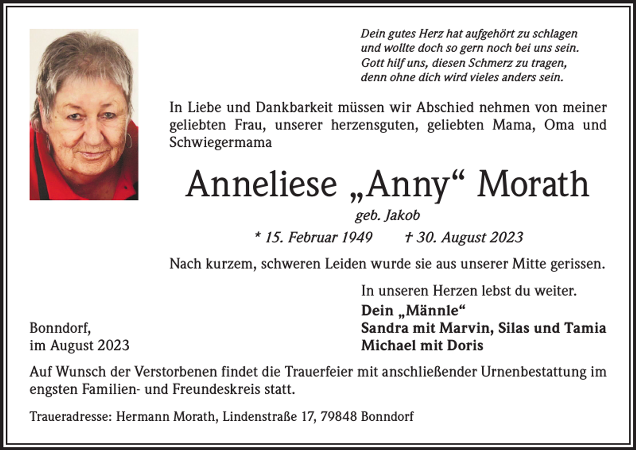 <p>Dein gutes Herz hat aufgehört zu schlagen<br />und wollte doch so gern noch bei uns sein.<br />Gott hilf uns, diesen Schmerz zu tragen,<br />denn ohne dich wird vieles anders sein.</p><p>In Liebe und Dankbarkeit müssen wir Abschied nehmen von meiner<br />geliebten Frau, unserer herzensguten, geliebten Mama, Oma und<br />Schwiegermama</p><p>Anneliese „Anny“ Morath<br />geb. Jakob<br />* 15. Februar 1949 † 30. August 2023<br />Nach kurzem, schweren Leiden wurde sie aus unserer Mitte gerissen.</p><p>Bonndorf,<br />im August 2023</p><p>In unseren Herzen lebst du weiter.<br />Dein „Männle“<br />Sandra mit Marvin, Silas und Tamia<br />Michael mit Doris</p><p>Auf Wunsch der Verstorbenen findet die Trauerfeier mit anschließender Urnenbestattung im<br />engsten Familien- und Freundeskreis statt.<br />Traueradresse: Hermann Morath, Lindenstraße 17, 79848 Bonndorf</p>