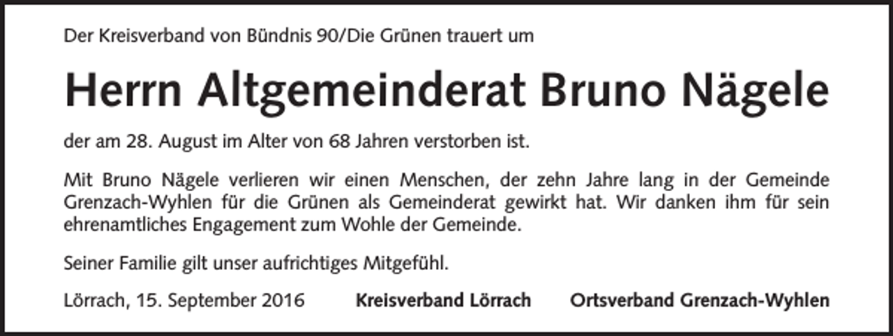 <p>Der Kreisverband von Bündnis 90/Die Grünen trauert um</p><p>Herrn Altgemeinderat Bruno Nägele<br />der am 28. August im Alter von 68 Jahren verstorben ist.<br />Mit Bruno Nägele verlieren wir einen Menschen, der zehn Jahre lang in der Gemeinde<br />Grenzach-Wyhlen für die Grünen als Gemeinderat gewirkt hat. Wir danken ihm für sein<br />ehrenamtliches Engagement zum Wohle der Gemeinde.<br />Seiner Familie gilt unser aufrichtiges Mitgefühl.<br />Lörrach, 15. September 2016</p><p>Kreisverband Lörrach</p><p>Ortsverband Grenzach-Wyhlen</p>