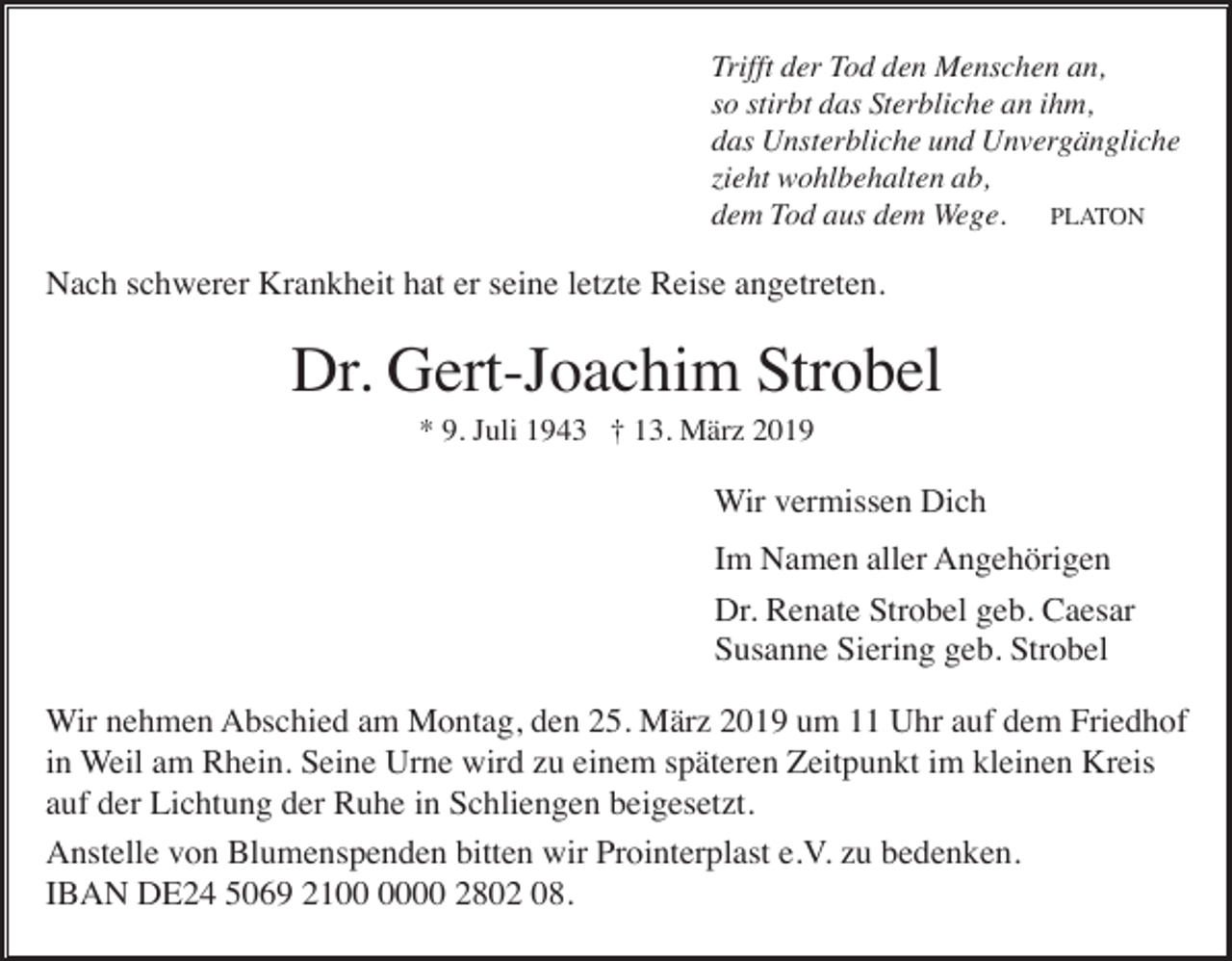 <p>Trifft der Tod den Menschen an,<br />so stirbt das Sterbliche an ihm,<br />das Unsterbliche und Unvergängliche<br />zieht wohlbehalten ab,<br />dem Tod aus dem Wege. PLATON</p><p>Nach schwerer Krankheit hat er seine letzte Reise angetreten.</p><p>Dr. Gert-Joachim Strobel<br />* 9. Juli 1943 † 13. März 2019</p><p>Wir vermissen Dich<br />Im Namen aller Angehörigen<br />Dr. Renate Strobel geb. Caesar<br />Susanne Siering geb. Strobel<br />Wir nehmen Abschied am Montag, den 25. März 2019 um 11 Uhr auf dem Friedhof<br />in Weil am Rhein. Seine Urne wird zu einem späteren Zeitpunkt im kleinen Kreis<br />auf der Lichtung der Ruhe in Schliengen beigesetzt.<br />Anstelle von Blumenspenden bitten wir Prointerplast e.V. zu bedenken.<br />IBAN DE24 5069 2100 2802 08.</p>