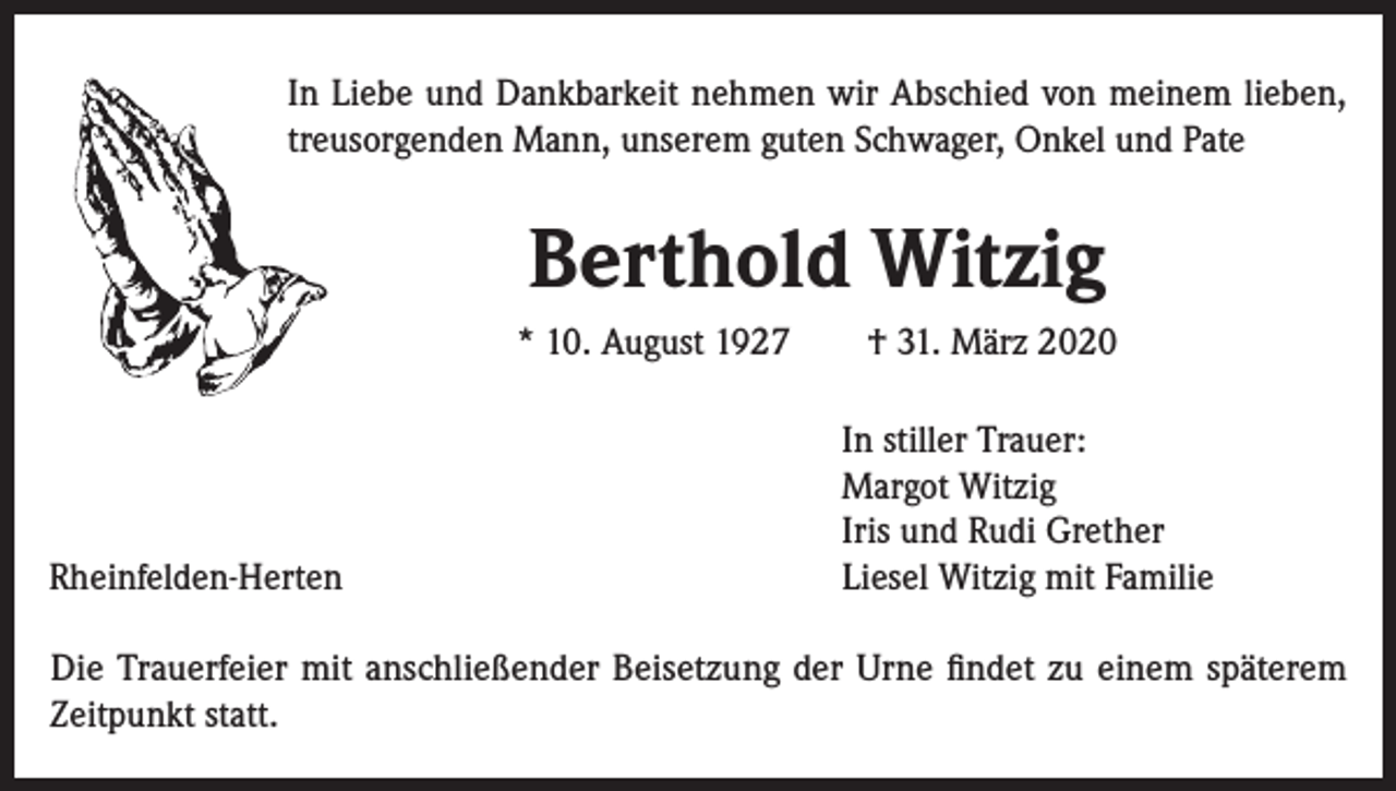 <p>In Liebe und Dankbarkeit nehmen wir Abschied von meinem lieben,<br />treusorgenden Mann, unserem guten Schwager, Onkel und Pate</p><p>Berthold Witzig<br />* 10. August 1927</p><p>Rheinfelden-Herten</p><p>† 31. März 2020<br />In stiller Trauer:<br />Margot Witzig<br />Iris und Rudi Grether<br />Liesel Witzig mit Familie</p><p>Die Trauerfeier mit anschließender Beisetzung der Urne findet zu einem späterem<br />Zeitpunkt statt.</p>
