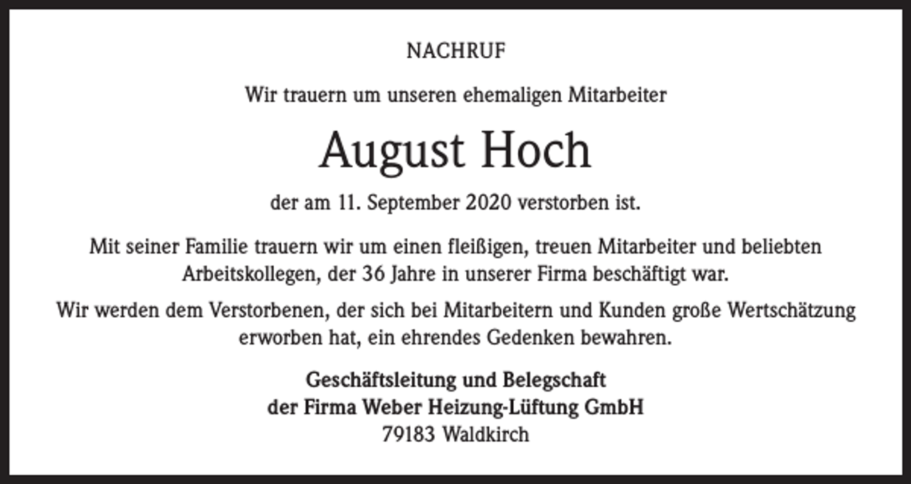 <p>NACHRUF<br />Wir trauern um unseren ehemaligen Mitarbeiter</p><p>August Hoch<br />der am 11. September 2020 verstorben ist.<br />Mit seiner Familie trauern wir um einen fleißigen, treuen Mitarbeiter und beliebten<br />­Arbeitskollegen, der 36 Jahre in unserer Firma beschäftigt war.<br />Wir werden dem Verstorbenen, der sich bei Mitarbeitern und Kunden große Wertschätzung<br />erworben hat, ein ehrendes Gedenken bewahren.<br />Geschäftsleitung und Belegschaft<br />der Firma Weber Heizung-Lüftung GmbH<br />79183 Waldkirch</p>
