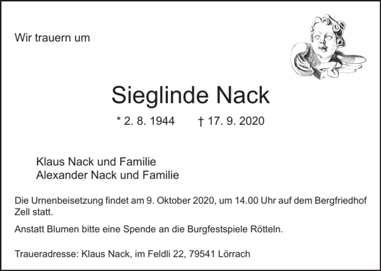 <p>Wir trauern um</p><p>Sieglinde Nack<br />* 2. 8. 1944 † 17. 9. 2020<br />Klaus Nack und Familie<br />Alexander Nack und Familie<br />Die Urnenbeisetzung findet am 9. Oktober 2020, um 14.00 Uhr auf dem Berg­friedhof<br />Zell statt.<br />Anstatt Blumen bitte eine Spende an die Burgfestspiele Rötteln.<br />Traueradresse: Klaus Nack, im Feldli 22, 79541 Lörrach</p>
