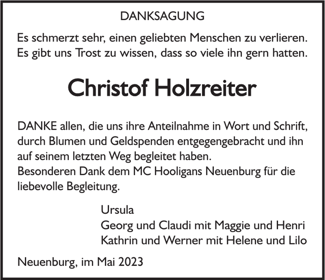 <p>DANKSAGUNG<br />Es schmerzt sehr, einen geliebten Menschen zu verlieren.<br />Es gibt uns Trost zu wissen, dass so viele ihn gern hatten.</p><p>Christof Holzreiter<br />DANKE allen, die uns ihre Anteilnahme in Wort und Schrift,<br />durch Blumen und Geldspenden entgegengebracht und ihn<br />auf seinem letzten Weg begleitet haben.<br />Besonderen Dank dem MC Hooligans Neuenburg für die<br />liebevolle Begleitung.<br />Ursula<br />Georg und Claudi mit Maggie und Henri<br />Kathrin und Werner mit Helene und Lilo<br />Neuenburg, im Mai 2023</p>