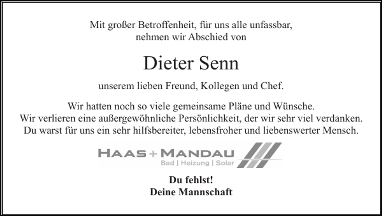 <p>Mit großer Betroffenheit, für uns alle unfassbar,<br />nehmen wir Abschied von</p><p>Dieter Senn<br />unserem lieben Freund, Kollegen und Chef.<br />Wir hatten noch so viele gemeinsame Pläne und Wünsche.<br />Wir verlieren eine außergewöhnliche Persönlichkeit, der wir sehr viel verdanken.<br />Du warst für uns ein sehr hilfsbereiter, lebensfroher und liebenswerter Mensch.</p><p>Du fehlst!<br />Deine Mannschaft</p>