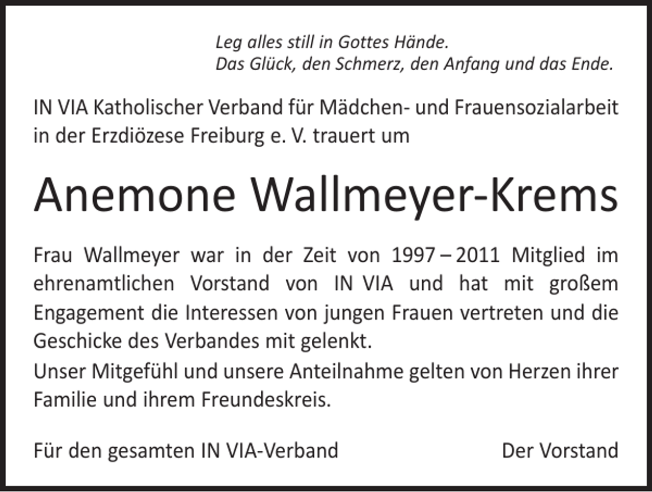 <p>Leg alles still in Gottes Hände.<br />Das Glück, den Schmerz, den Anfang und das Ende.</p><p>IN VIA Katholischer Verband für Mädchen- und Frauensozialarbeit<br />in der Erzdiözese Freiburg e. V. trauert um</p><p>Anemone Wallmeyer-Krems<br />Frau Wallmeyer war in der Zeit von 1997 – 2011 Mitglied im<br />ehrenamtlichen Vorstand von IN VIA und hat mit großem<br />­Engagement die Interessen von jungen Frauen vertreten und die<br />Geschicke des Verbandes mit gelenkt.<br />Unser Mitgefühl und unsere Anteilnahme gelten von Herzen ihrer<br />Familie und ihrem Freundeskreis.<br />Für den gesamten IN VIA-Verband</p><p>Der Vorstand</p>