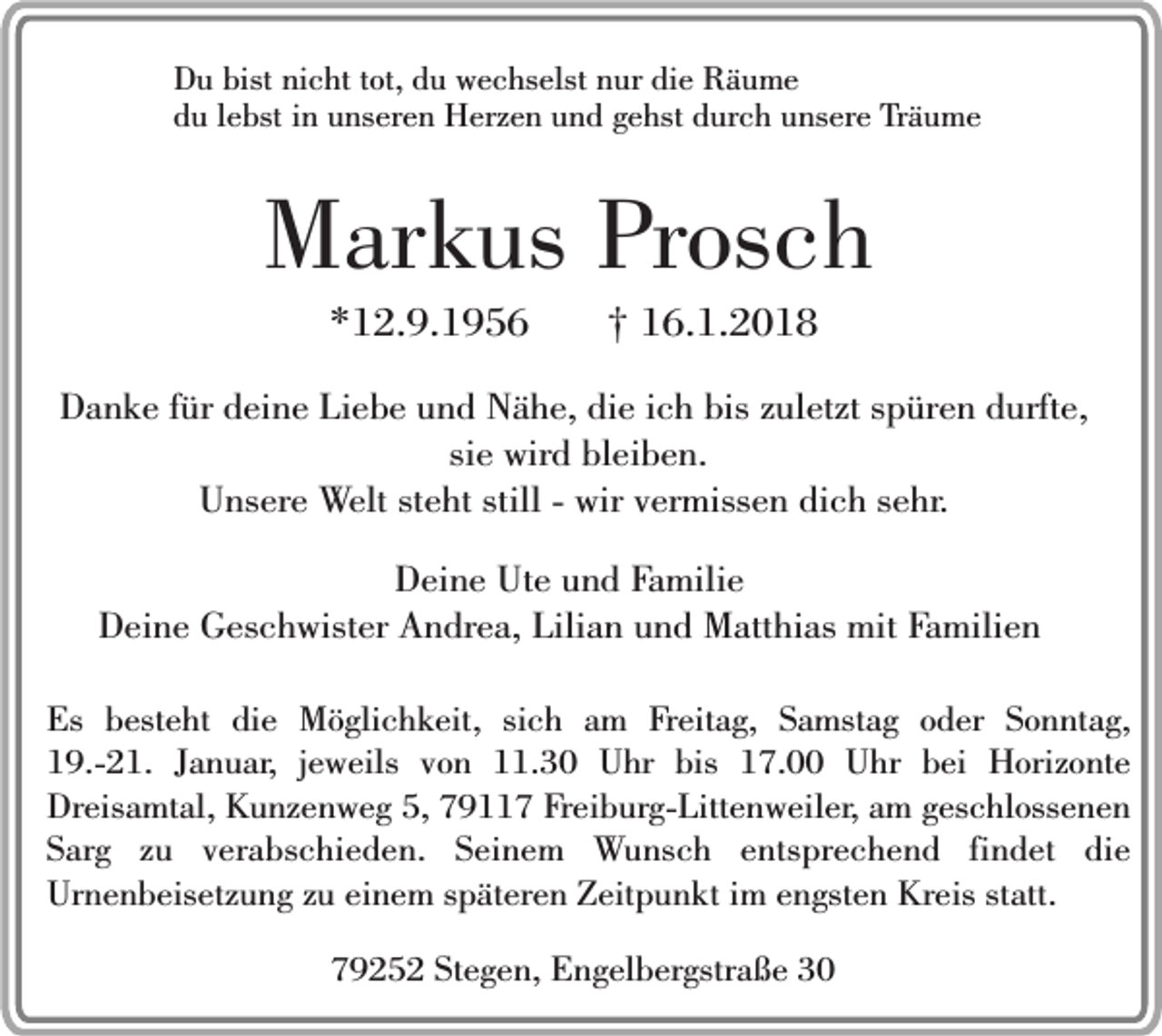 <p>Du bist nicht tot, du wechselst nur die Räume<br />du lebst in unseren Herzen und gehst durch unsere Träume</p><p>Markus Prosch<br />*12.9.1956</p><p>† 16.1.2018</p><p>Danke für deine Liebe und Nähe, die ich bis zuletzt spüren durfte,<br />sie wird bleiben.<br />Unsere Welt steht still - wir vermissen dich sehr.<br />Deine Ute und Familie<br />Deine Geschwister Andrea, Lilian und Matthias mit Familien<br />Es besteht die Möglichkeit, sich am Freitag, Samstag oder Sonntag,<br />19.-21. Januar, jeweils von 11.30 Uhr bis 17.00 Uhr bei Horizonte<br />Dreisamtal, Kunzenweg 5, 79117 Freiburg-Littenweiler, am geschlossenen<br />Sarg zu verabschieden. Seinem Wunsch entsprechend findet die<br />Urnenbeisetzung zu einem späteren Zeitpunkt im engsten Kreis statt.<br />79252 Stegen, Engelbergstraße 30</p>
