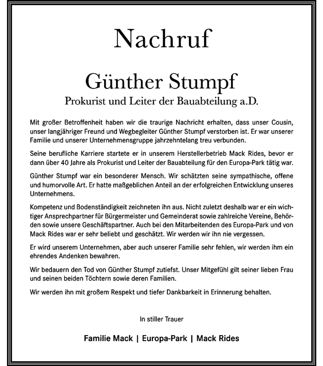 <p>Nachruf<br />Günther Stumpf<br />Prokurist und Leiter der Bauabteilung a.D.<br />Mit großer Betroffenheit haben wir die traurige Nachricht erhalten, dass unser Cousin,<br />unser langjähriger Freund und Wegbegleiter Günther Stumpf verstorben ist. Er war unserer<br />Familie und unserer Unternehmensgruppe jahrzehntelang treu verbunden.<br />Seine berufliche Karriere startete er in unserem Herstellerbetrieb Mack Rides, bevor er<br />dann über 40 Jahre als Prokurist und Leiter der Bauabteilung für den Europa-Park tätig war.<br />Günther Stumpf war ein besonderer Mensch. Wir schätzten seine sympathische, offene<br />und humorvolle Art. Er hatte maßgeblichen Anteil an der erfolgreichen Entwicklung unseres<br />Unternehmens.<br />Kompetenz und Bodenständigkeit zeichneten ihn aus. Nicht zuletzt deshalb war er ein wichtiger Ansprechpartner für Bürgermeister und Gemeinderat sowie zahlreiche Vereine, Behörden sowie unsere Geschäftspartner. Auch bei den Mitarbeitenden des Europa-Park und von<br />Mack Rides war er sehr beliebt und geschätzt. Wir werden wir ihn nie vergessen.<br />Er wird unserem Unternehmen, aber auch unserer Familie sehr fehlen, wir werden ihm ein<br />ehrendes Andenken bewahren.<br />Wir bedauern den Tod von Günther Stumpf zutiefst. Unser Mitgefühl gilt seiner lieben Frau<br />und seinen beiden Töchtern sowie deren Familien.<br />Wir werden ihn mit großem Respekt und tiefer Dankbarkeit in Erinnerung behalten.</p><p>In stiller Trauer</p><p>Familie Mack | Europa-Park | Mack Rides</p>