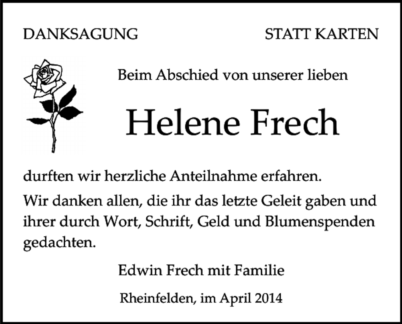 <p>DANKSAGUNG</p><p>STATT KARTEN</p><p>Beim Abschied von unserer lieben</p><p>Helene Frech<br />durften wir herzliche Anteilnahme erfahren.<br />Wir danken allen, die ihr das le�te Geleit gaben und<br />ihrer durch Wort, Schrift, Geld und Blumenspenden<br />gedachten.<br />Edwin Frech mit Familie<br />Rheinfelden, im April 2014</p>