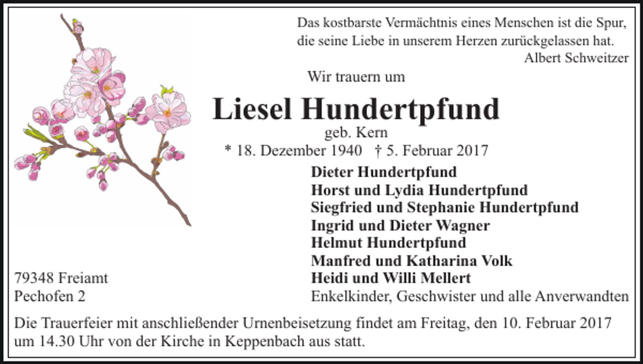 <p>Das kostbarste Vermächtnis eines Menschen ist die Spur,<br />die seine Liebe in unserem Herzen zurückgelassen hat.<br />Albert Schweitzer</p><p>Wir trauern um</p><p>Liesel Hundertpfund</p><p>79348 Freiamt<br />Pechofen 2</p><p>geb. Kern<br />* 18. Dezember 1940 † 5. Februar 2017<br />Dieter Hundertpfund<br />Horst und Lydia Hundertpfund<br />Siegfried und Stephanie Hundertpfund<br />Ingrid und Dieter Wagner<br />Helmut Hundertpfund<br />Manfred und Katharina Volk<br />Heidi und Willi Mellert<br />Enkelkinder, Geschwister und alle Anverwandten</p><p>Die Trauerfeier mit anschließender Urnenbeisetzung findet am Freitag, den 10. Februar 2017<br />um 14.30 Uhr von der Kirche in Keppenbach aus statt.</p>