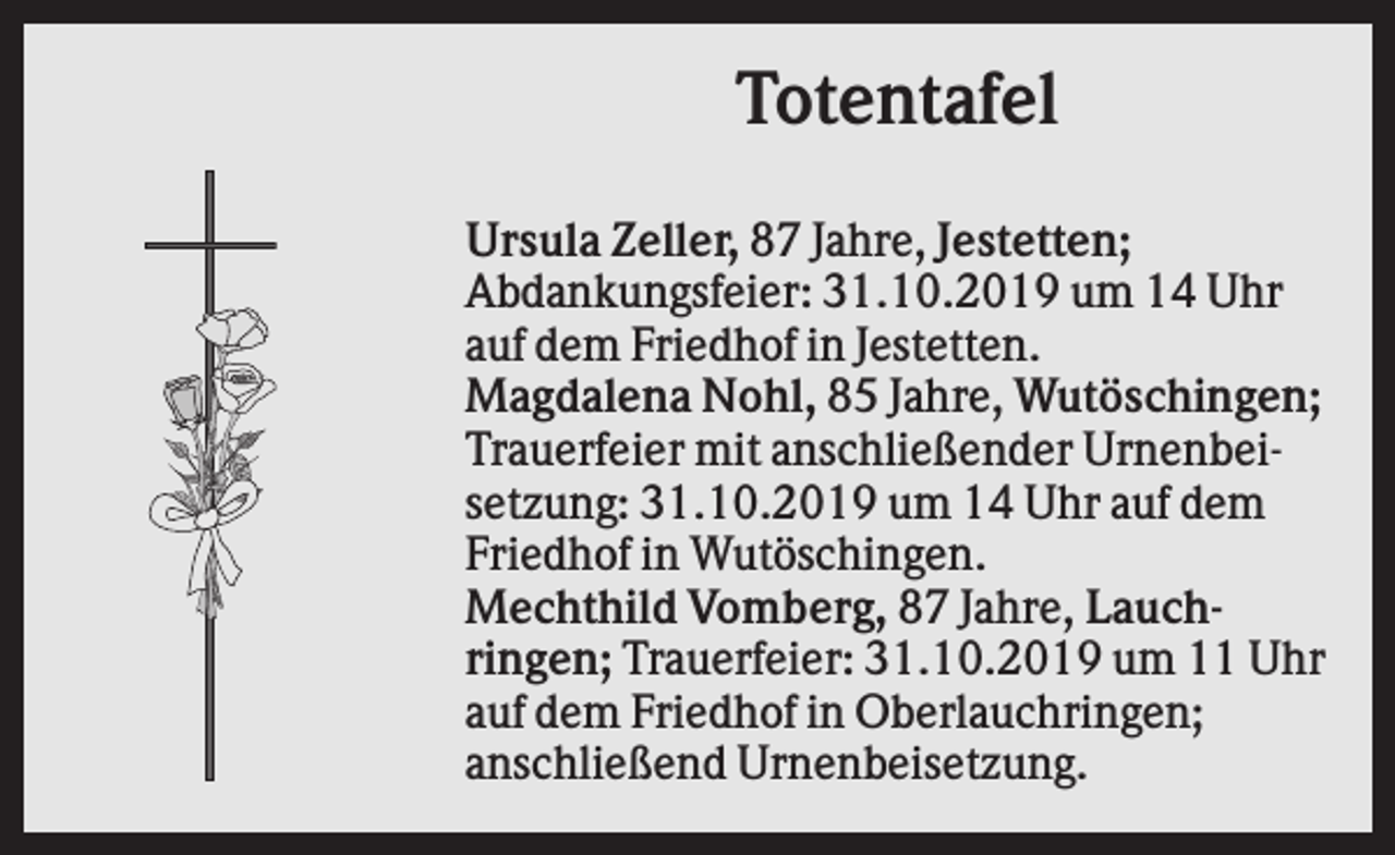 <p>Totentafel<br />Ursula Zeller, 87 Jahre, Jestetten;<br />Abdankungsfeier: 31.10.2019 um 14 Uhr<br />auf dem Friedhof in Jestetten.<br />Magdalena Nohl, 85 Jahre, Wutöschingen;<br />Trauerfeier mit anschließender Urnenbeisetzung: 31.10.2019 um 14 Uhr auf dem<br />Friedhof in Wutöschingen.<br />Mechthild Vomberg, 87 Jahre, Lauchringen; Trauerfeier: 31.10.2019 um 11 Uhr<br />auf dem Friedhof in Oberlauchringen;<br />anschließend Urnenbeisetzung.</p>