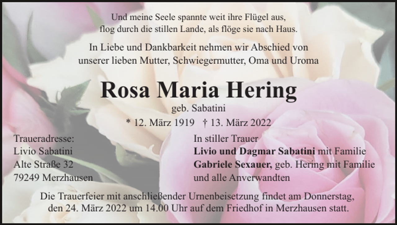 <p>Und meine Seele spannte weit ihre Flügel aus,<br />flog durch die stillen Lande, als flöge sie nach Haus.</p><p>In Liebe und Dankbarkeit nehmen wir Abschied von<br />unserer lieben Mutter, Schwiegermutter, Oma und Uroma</p><p>Rosa Maria Hering<br />geb. Sabatini<br />* 12. März 1919 † 13. März 2022</p><p>Traueradresse:<br />Livio Sabatini<br />Alte Straße 32<br />79249 Merzhausen</p><p>In stiller Trauer<br />Livio und Dagmar Sabatini mit Familie<br />Gabriele Sexauer, geb. Hering mit Familie<br />und alle Anverwandten</p><p>Die Trauerfeier mit anschließender Urnenbeisetzung findet am Donnerstag,<br />den 24. März 2022 um 14.00 Uhr auf dem Friedhof in Merzhausen statt.</p>