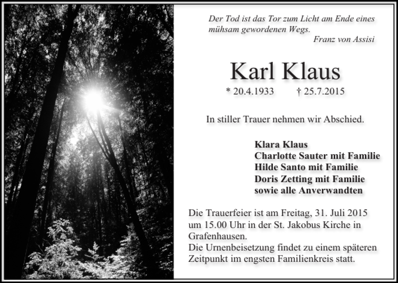 <p>Der Tod ist das Tor zum Licht am Ende eines<br />mühsam gewordenen Wegs.<br />Franz von Assisi</p><p>Karl Klaus</p><p>* 20.4.1933</p><p>† 25.7.2015</p><p>In stiller Trauer nehmen wir Abschied.<br />Klara Klaus<br />Charlotte Sauter mit Familie<br />Hilde Santo mit Familie<br />Doris Zetting mit Familie<br />sowie alle Anverwandten<br />Die Trauerfeier ist am Freitag, 31. Juli 2015<br />um 15.00 Uhr in der St. Jakobus Kirche in<br />Grafenhausen.<br />Die Urnenbeisetzung findet zu einem späteren<br />Zeitpunkt im engsten Familienkreis statt.</p>